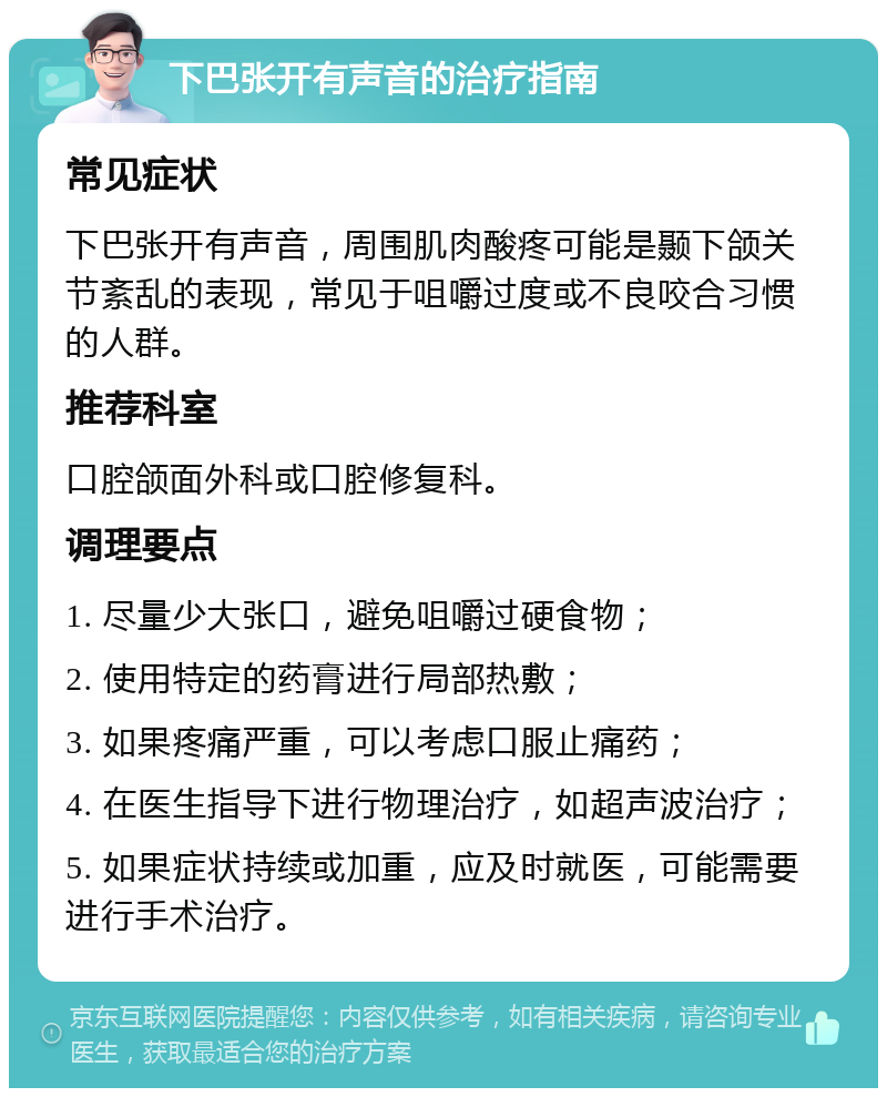 下巴张开有声音的治疗指南 常见症状 下巴张开有声音，周围肌肉酸疼可能是颞下颌关节紊乱的表现，常见于咀嚼过度或不良咬合习惯的人群。 推荐科室 口腔颌面外科或口腔修复科。 调理要点 1. 尽量少大张口，避免咀嚼过硬食物； 2. 使用特定的药膏进行局部热敷； 3. 如果疼痛严重，可以考虑口服止痛药； 4. 在医生指导下进行物理治疗，如超声波治疗； 5. 如果症状持续或加重，应及时就医，可能需要进行手术治疗。