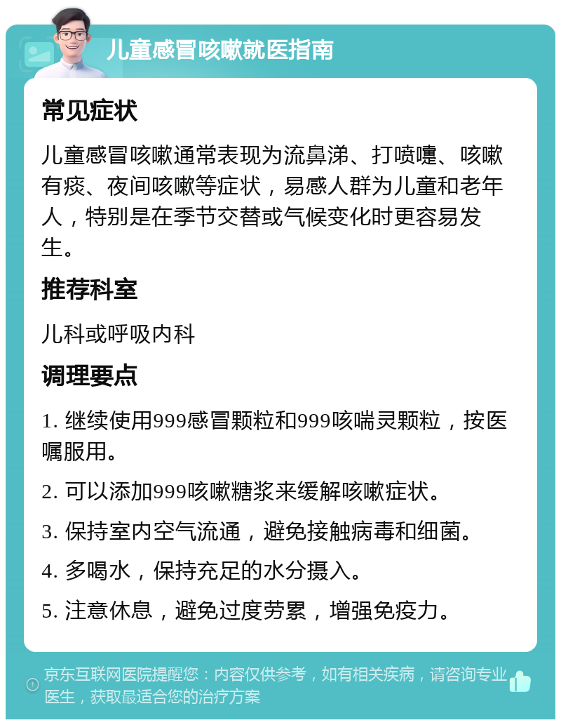 儿童感冒咳嗽就医指南 常见症状 儿童感冒咳嗽通常表现为流鼻涕、打喷嚏、咳嗽有痰、夜间咳嗽等症状，易感人群为儿童和老年人，特别是在季节交替或气候变化时更容易发生。 推荐科室 儿科或呼吸内科 调理要点 1. 继续使用999感冒颗粒和999咳喘灵颗粒，按医嘱服用。 2. 可以添加999咳嗽糖浆来缓解咳嗽症状。 3. 保持室内空气流通，避免接触病毒和细菌。 4. 多喝水，保持充足的水分摄入。 5. 注意休息，避免过度劳累，增强免疫力。