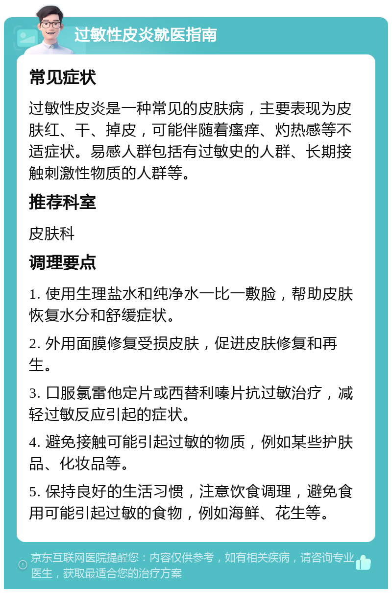 过敏性皮炎就医指南 常见症状 过敏性皮炎是一种常见的皮肤病，主要表现为皮肤红、干、掉皮，可能伴随着瘙痒、灼热感等不适症状。易感人群包括有过敏史的人群、长期接触刺激性物质的人群等。 推荐科室 皮肤科 调理要点 1. 使用生理盐水和纯净水一比一敷脸，帮助皮肤恢复水分和舒缓症状。 2. 外用面膜修复受损皮肤，促进皮肤修复和再生。 3. 口服氯雷他定片或西替利嗪片抗过敏治疗，减轻过敏反应引起的症状。 4. 避免接触可能引起过敏的物质，例如某些护肤品、化妆品等。 5. 保持良好的生活习惯，注意饮食调理，避免食用可能引起过敏的食物，例如海鲜、花生等。