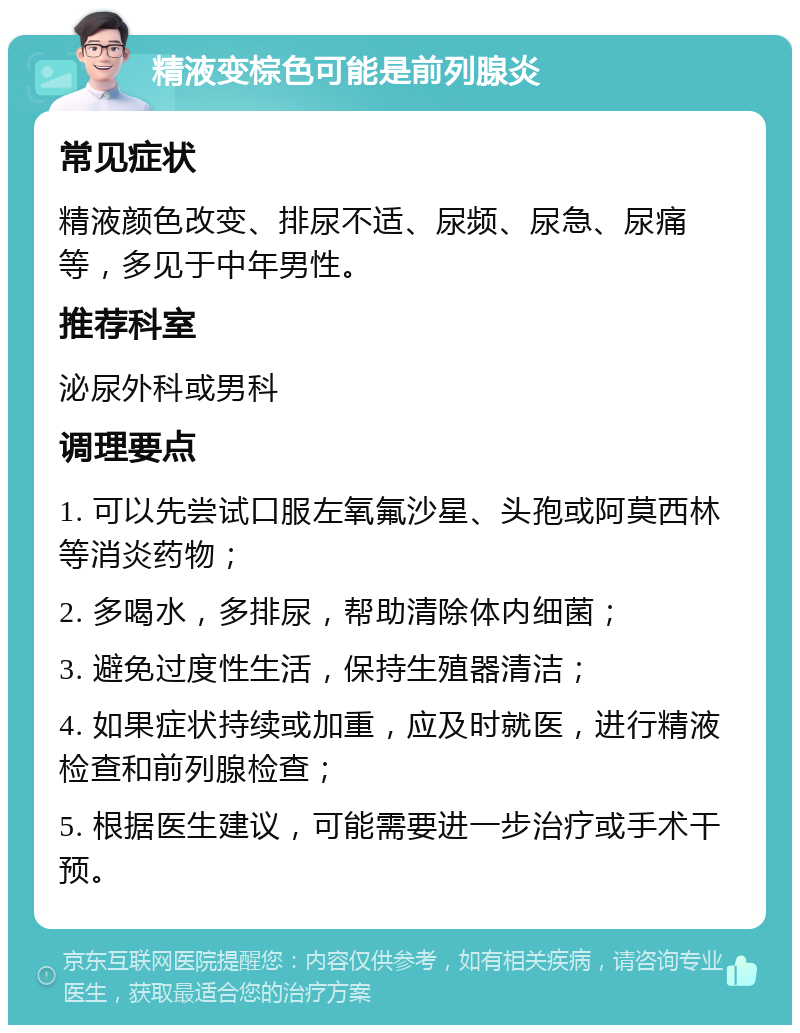 精液变棕色可能是前列腺炎 常见症状 精液颜色改变、排尿不适、尿频、尿急、尿痛等，多见于中年男性。 推荐科室 泌尿外科或男科 调理要点 1. 可以先尝试口服左氧氟沙星、头孢或阿莫西林等消炎药物； 2. 多喝水，多排尿，帮助清除体内细菌； 3. 避免过度性生活，保持生殖器清洁； 4. 如果症状持续或加重，应及时就医，进行精液检查和前列腺检查； 5. 根据医生建议，可能需要进一步治疗或手术干预。