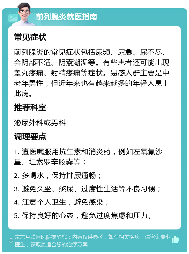 前列腺炎就医指南 常见症状 前列腺炎的常见症状包括尿频、尿急、尿不尽、会阴部不适、阴囊潮湿等。有些患者还可能出现睾丸疼痛、射精疼痛等症状。易感人群主要是中老年男性，但近年来也有越来越多的年轻人患上此病。 推荐科室 泌尿外科或男科 调理要点 1. 遵医嘱服用抗生素和消炎药，例如左氧氟沙星、坦索罗辛胶囊等； 2. 多喝水，保持排尿通畅； 3. 避免久坐、憋尿、过度性生活等不良习惯； 4. 注意个人卫生，避免感染； 5. 保持良好的心态，避免过度焦虑和压力。