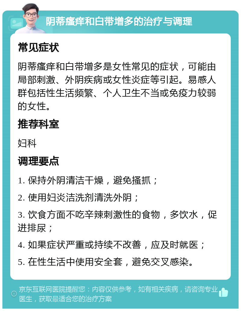 阴蒂瘙痒和白带增多的治疗与调理 常见症状 阴蒂瘙痒和白带增多是女性常见的症状，可能由局部刺激、外阴疾病或女性炎症等引起。易感人群包括性生活频繁、个人卫生不当或免疫力较弱的女性。 推荐科室 妇科 调理要点 1. 保持外阴清洁干燥，避免搔抓； 2. 使用妇炎洁洗剂清洗外阴； 3. 饮食方面不吃辛辣刺激性的食物，多饮水，促进排尿； 4. 如果症状严重或持续不改善，应及时就医； 5. 在性生活中使用安全套，避免交叉感染。