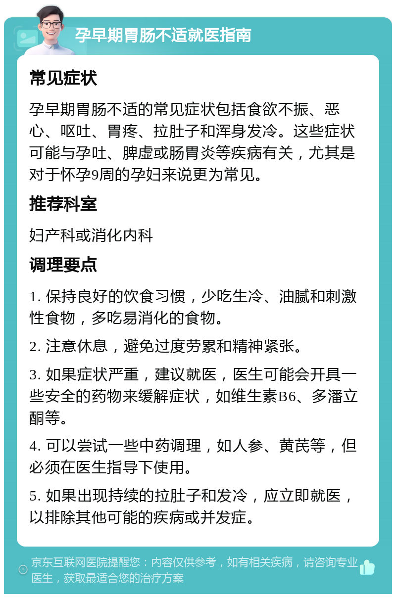 孕早期胃肠不适就医指南 常见症状 孕早期胃肠不适的常见症状包括食欲不振、恶心、呕吐、胃疼、拉肚子和浑身发冷。这些症状可能与孕吐、脾虚或肠胃炎等疾病有关，尤其是对于怀孕9周的孕妇来说更为常见。 推荐科室 妇产科或消化内科 调理要点 1. 保持良好的饮食习惯，少吃生冷、油腻和刺激性食物，多吃易消化的食物。 2. 注意休息，避免过度劳累和精神紧张。 3. 如果症状严重，建议就医，医生可能会开具一些安全的药物来缓解症状，如维生素B6、多潘立酮等。 4. 可以尝试一些中药调理，如人参、黄芪等，但必须在医生指导下使用。 5. 如果出现持续的拉肚子和发冷，应立即就医，以排除其他可能的疾病或并发症。