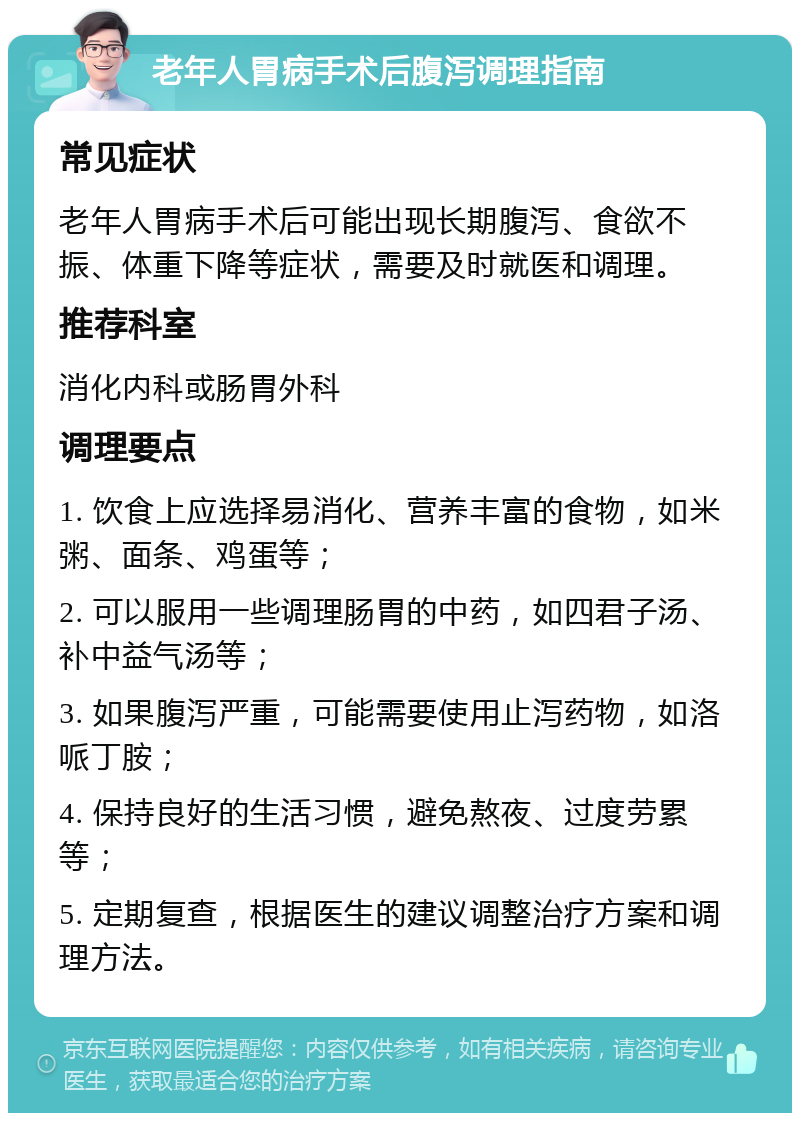 老年人胃病手术后腹泻调理指南 常见症状 老年人胃病手术后可能出现长期腹泻、食欲不振、体重下降等症状，需要及时就医和调理。 推荐科室 消化内科或肠胃外科 调理要点 1. 饮食上应选择易消化、营养丰富的食物，如米粥、面条、鸡蛋等； 2. 可以服用一些调理肠胃的中药，如四君子汤、补中益气汤等； 3. 如果腹泻严重，可能需要使用止泻药物，如洛哌丁胺； 4. 保持良好的生活习惯，避免熬夜、过度劳累等； 5. 定期复查，根据医生的建议调整治疗方案和调理方法。