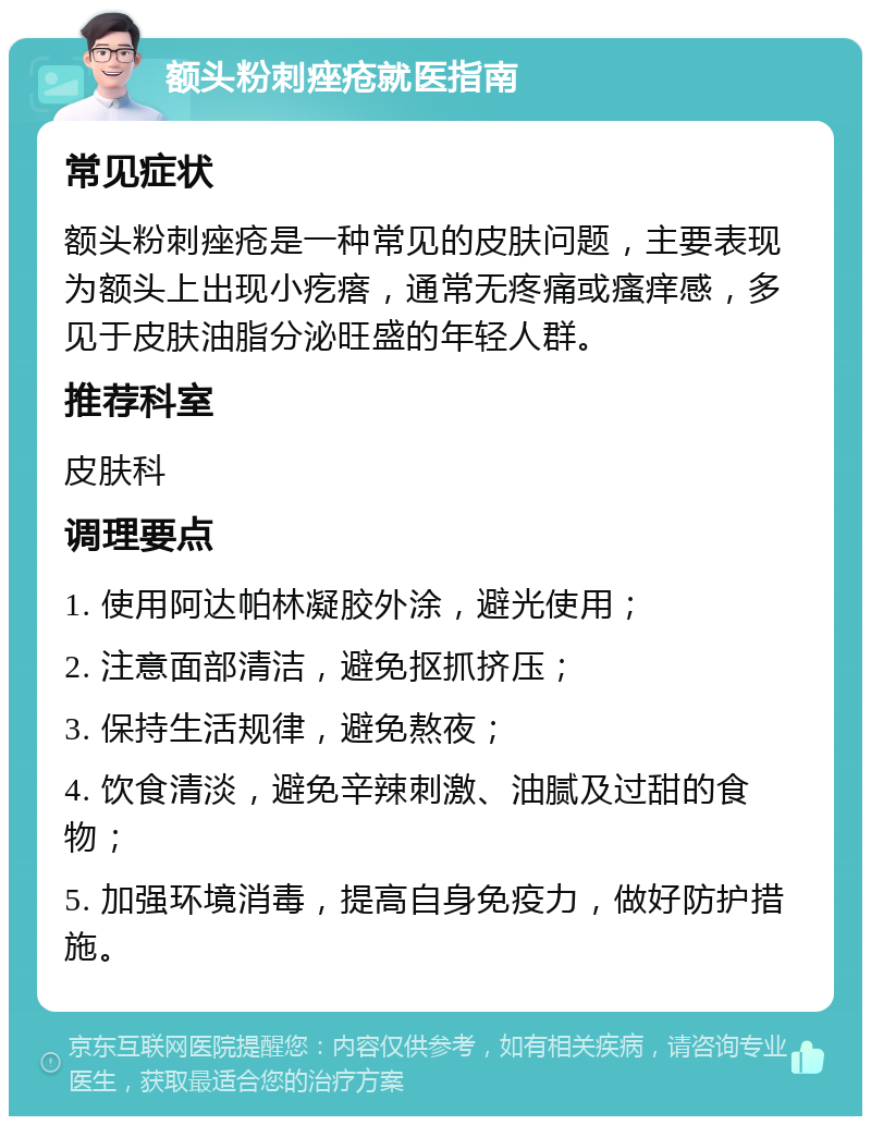 额头粉刺痤疮就医指南 常见症状 额头粉刺痤疮是一种常见的皮肤问题，主要表现为额头上出现小疙瘩，通常无疼痛或瘙痒感，多见于皮肤油脂分泌旺盛的年轻人群。 推荐科室 皮肤科 调理要点 1. 使用阿达帕林凝胶外涂，避光使用； 2. 注意面部清洁，避免抠抓挤压； 3. 保持生活规律，避免熬夜； 4. 饮食清淡，避免辛辣刺激、油腻及过甜的食物； 5. 加强环境消毒，提高自身免疫力，做好防护措施。