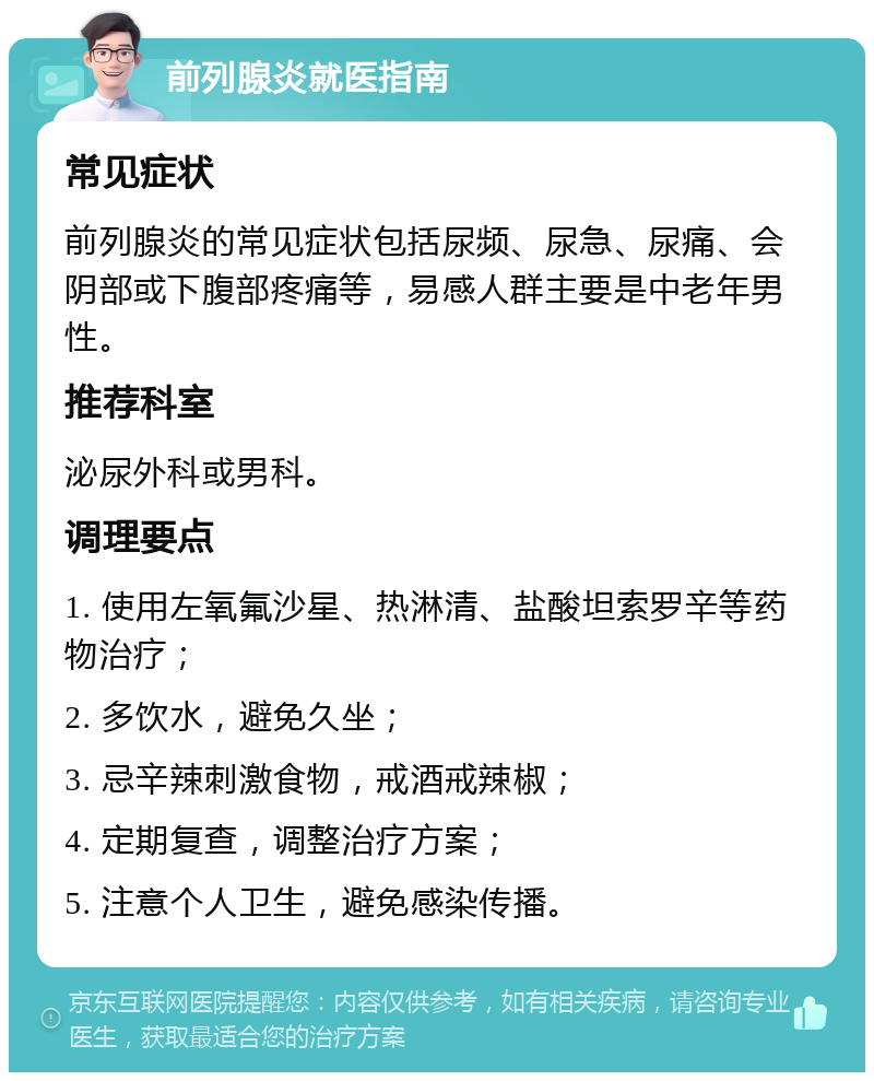 前列腺炎就医指南 常见症状 前列腺炎的常见症状包括尿频、尿急、尿痛、会阴部或下腹部疼痛等，易感人群主要是中老年男性。 推荐科室 泌尿外科或男科。 调理要点 1. 使用左氧氟沙星、热淋清、盐酸坦索罗辛等药物治疗； 2. 多饮水，避免久坐； 3. 忌辛辣刺激食物，戒酒戒辣椒； 4. 定期复查，调整治疗方案； 5. 注意个人卫生，避免感染传播。