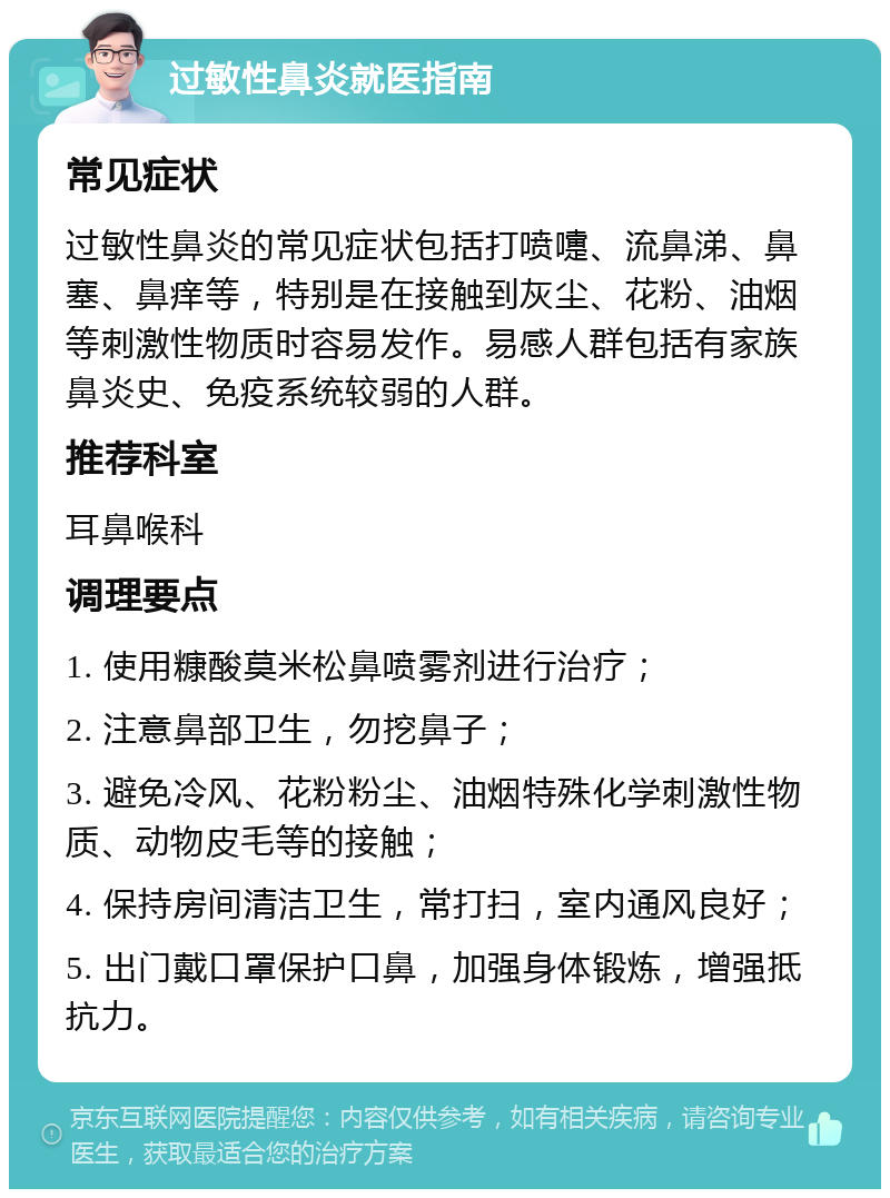 过敏性鼻炎就医指南 常见症状 过敏性鼻炎的常见症状包括打喷嚏、流鼻涕、鼻塞、鼻痒等，特别是在接触到灰尘、花粉、油烟等刺激性物质时容易发作。易感人群包括有家族鼻炎史、免疫系统较弱的人群。 推荐科室 耳鼻喉科 调理要点 1. 使用糠酸莫米松鼻喷雾剂进行治疗； 2. 注意鼻部卫生，勿挖鼻子； 3. 避免冷风、花粉粉尘、油烟特殊化学刺激性物质、动物皮毛等的接触； 4. 保持房间清洁卫生，常打扫，室内通风良好； 5. 出门戴口罩保护口鼻，加强身体锻炼，增强抵抗力。