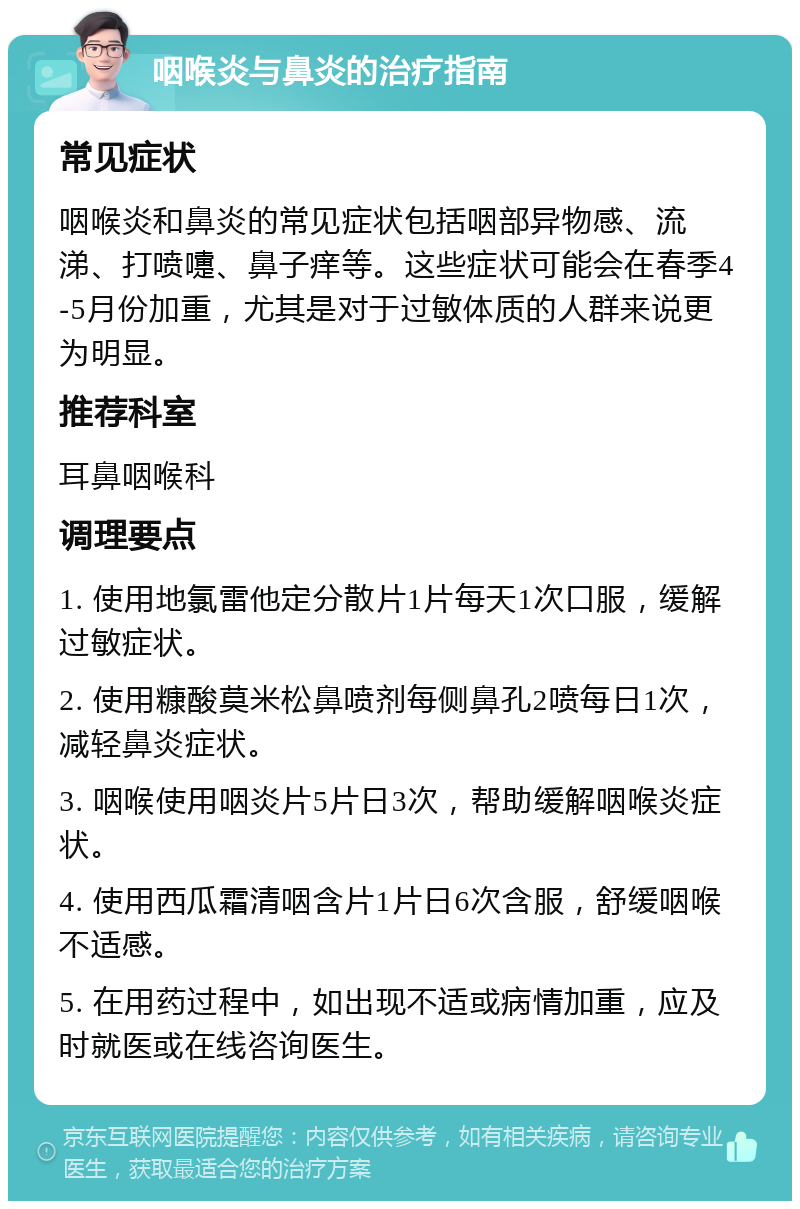 咽喉炎与鼻炎的治疗指南 常见症状 咽喉炎和鼻炎的常见症状包括咽部异物感、流涕、打喷嚏、鼻子痒等。这些症状可能会在春季4-5月份加重，尤其是对于过敏体质的人群来说更为明显。 推荐科室 耳鼻咽喉科 调理要点 1. 使用地氯雷他定分散片1片每天1次口服，缓解过敏症状。 2. 使用糠酸莫米松鼻喷剂每侧鼻孔2喷每日1次，减轻鼻炎症状。 3. 咽喉使用咽炎片5片日3次，帮助缓解咽喉炎症状。 4. 使用西瓜霜清咽含片1片日6次含服，舒缓咽喉不适感。 5. 在用药过程中，如出现不适或病情加重，应及时就医或在线咨询医生。