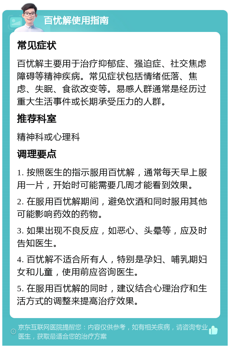 百忧解使用指南 常见症状 百忧解主要用于治疗抑郁症、强迫症、社交焦虑障碍等精神疾病。常见症状包括情绪低落、焦虑、失眠、食欲改变等。易感人群通常是经历过重大生活事件或长期承受压力的人群。 推荐科室 精神科或心理科 调理要点 1. 按照医生的指示服用百忧解，通常每天早上服用一片，开始时可能需要几周才能看到效果。 2. 在服用百忧解期间，避免饮酒和同时服用其他可能影响药效的药物。 3. 如果出现不良反应，如恶心、头晕等，应及时告知医生。 4. 百忧解不适合所有人，特别是孕妇、哺乳期妇女和儿童，使用前应咨询医生。 5. 在服用百忧解的同时，建议结合心理治疗和生活方式的调整来提高治疗效果。