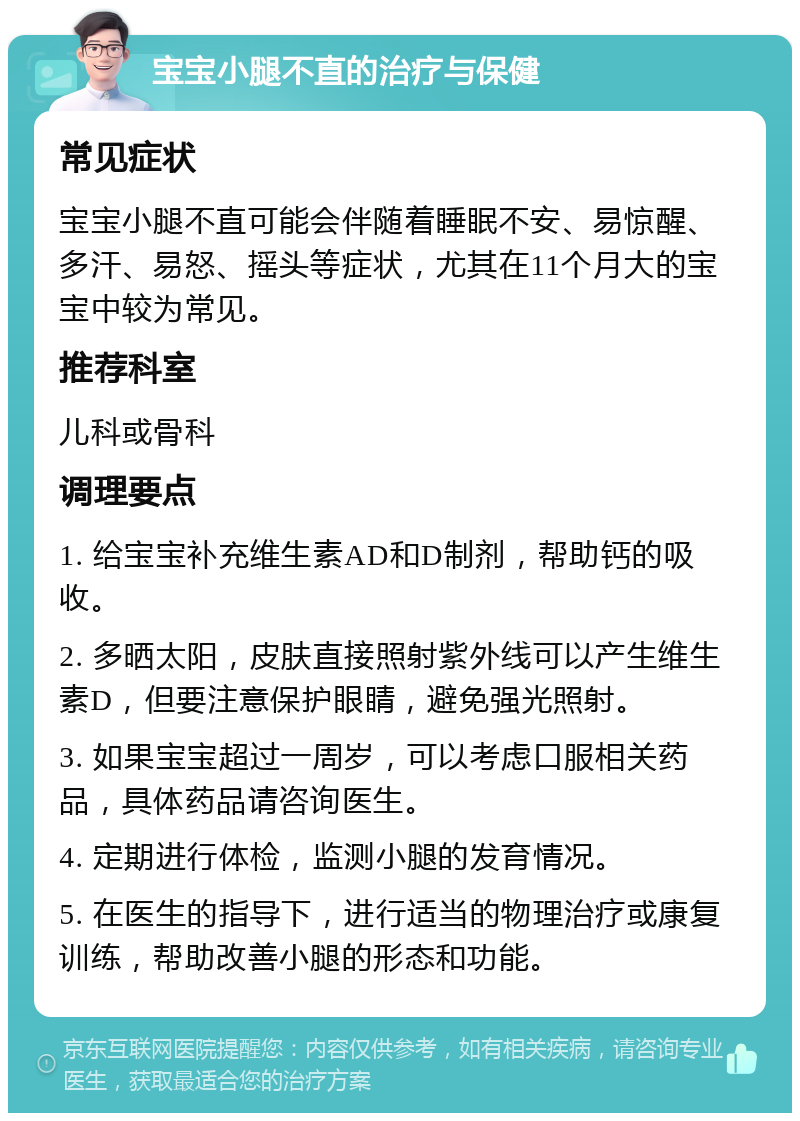 宝宝小腿不直的治疗与保健 常见症状 宝宝小腿不直可能会伴随着睡眠不安、易惊醒、多汗、易怒、摇头等症状，尤其在11个月大的宝宝中较为常见。 推荐科室 儿科或骨科 调理要点 1. 给宝宝补充维生素AD和D制剂，帮助钙的吸收。 2. 多晒太阳，皮肤直接照射紫外线可以产生维生素D，但要注意保护眼睛，避免强光照射。 3. 如果宝宝超过一周岁，可以考虑口服相关药品，具体药品请咨询医生。 4. 定期进行体检，监测小腿的发育情况。 5. 在医生的指导下，进行适当的物理治疗或康复训练，帮助改善小腿的形态和功能。