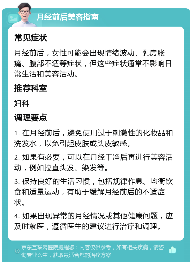 月经前后美容指南 常见症状 月经前后，女性可能会出现情绪波动、乳房胀痛、腹部不适等症状，但这些症状通常不影响日常生活和美容活动。 推荐科室 妇科 调理要点 1. 在月经前后，避免使用过于刺激性的化妆品和洗发水，以免引起皮肤或头皮敏感。 2. 如果有必要，可以在月经干净后再进行美容活动，例如拉直头发、染发等。 3. 保持良好的生活习惯，包括规律作息、均衡饮食和适量运动，有助于缓解月经前后的不适症状。 4. 如果出现异常的月经情况或其他健康问题，应及时就医，遵循医生的建议进行治疗和调理。