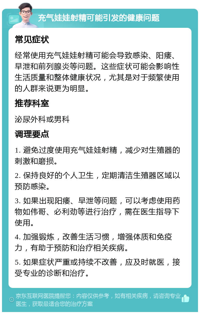 充气娃娃射精可能引发的健康问题 常见症状 经常使用充气娃娃射精可能会导致感染、阳痿、早泄和前列腺炎等问题。这些症状可能会影响性生活质量和整体健康状况，尤其是对于频繁使用的人群来说更为明显。 推荐科室 泌尿外科或男科 调理要点 1. 避免过度使用充气娃娃射精，减少对生殖器的刺激和磨损。 2. 保持良好的个人卫生，定期清洁生殖器区域以预防感染。 3. 如果出现阳痿、早泄等问题，可以考虑使用药物如伟哥、必利劲等进行治疗，需在医生指导下使用。 4. 加强锻炼，改善生活习惯，增强体质和免疫力，有助于预防和治疗相关疾病。 5. 如果症状严重或持续不改善，应及时就医，接受专业的诊断和治疗。