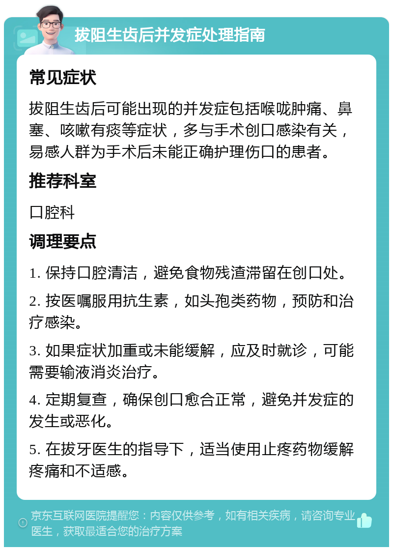 拔阻生齿后并发症处理指南 常见症状 拔阻生齿后可能出现的并发症包括喉咙肿痛、鼻塞、咳嗽有痰等症状，多与手术创口感染有关，易感人群为手术后未能正确护理伤口的患者。 推荐科室 口腔科 调理要点 1. 保持口腔清洁，避免食物残渣滞留在创口处。 2. 按医嘱服用抗生素，如头孢类药物，预防和治疗感染。 3. 如果症状加重或未能缓解，应及时就诊，可能需要输液消炎治疗。 4. 定期复查，确保创口愈合正常，避免并发症的发生或恶化。 5. 在拔牙医生的指导下，适当使用止疼药物缓解疼痛和不适感。