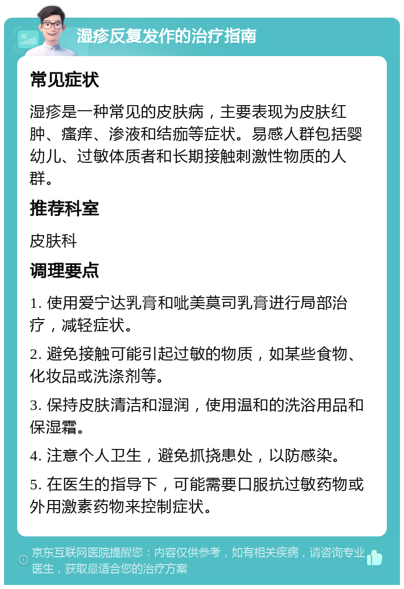 湿疹反复发作的治疗指南 常见症状 湿疹是一种常见的皮肤病，主要表现为皮肤红肿、瘙痒、渗液和结痂等症状。易感人群包括婴幼儿、过敏体质者和长期接触刺激性物质的人群。 推荐科室 皮肤科 调理要点 1. 使用爱宁达乳膏和呲美莫司乳膏进行局部治疗，减轻症状。 2. 避免接触可能引起过敏的物质，如某些食物、化妆品或洗涤剂等。 3. 保持皮肤清洁和湿润，使用温和的洗浴用品和保湿霜。 4. 注意个人卫生，避免抓挠患处，以防感染。 5. 在医生的指导下，可能需要口服抗过敏药物或外用激素药物来控制症状。