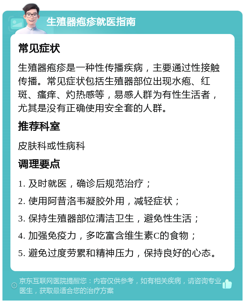 生殖器疱疹就医指南 常见症状 生殖器疱疹是一种性传播疾病，主要通过性接触传播。常见症状包括生殖器部位出现水疱、红斑、瘙痒、灼热感等，易感人群为有性生活者，尤其是没有正确使用安全套的人群。 推荐科室 皮肤科或性病科 调理要点 1. 及时就医，确诊后规范治疗； 2. 使用阿昔洛韦凝胶外用，减轻症状； 3. 保持生殖器部位清洁卫生，避免性生活； 4. 加强免疫力，多吃富含维生素C的食物； 5. 避免过度劳累和精神压力，保持良好的心态。