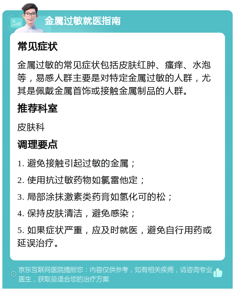 金属过敏就医指南 常见症状 金属过敏的常见症状包括皮肤红肿、瘙痒、水泡等，易感人群主要是对特定金属过敏的人群，尤其是佩戴金属首饰或接触金属制品的人群。 推荐科室 皮肤科 调理要点 1. 避免接触引起过敏的金属； 2. 使用抗过敏药物如氯雷他定； 3. 局部涂抹激素类药膏如氢化可的松； 4. 保持皮肤清洁，避免感染； 5. 如果症状严重，应及时就医，避免自行用药或延误治疗。