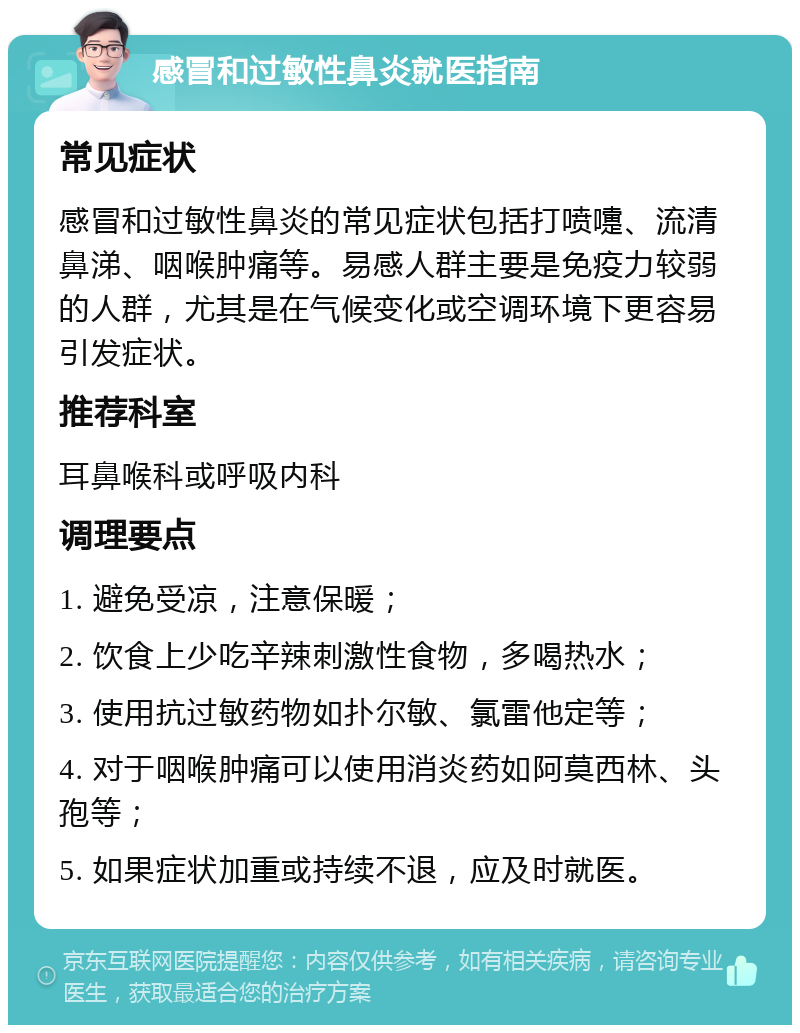 感冒和过敏性鼻炎就医指南 常见症状 感冒和过敏性鼻炎的常见症状包括打喷嚏、流清鼻涕、咽喉肿痛等。易感人群主要是免疫力较弱的人群，尤其是在气候变化或空调环境下更容易引发症状。 推荐科室 耳鼻喉科或呼吸内科 调理要点 1. 避免受凉，注意保暖； 2. 饮食上少吃辛辣刺激性食物，多喝热水； 3. 使用抗过敏药物如扑尔敏、氯雷他定等； 4. 对于咽喉肿痛可以使用消炎药如阿莫西林、头孢等； 5. 如果症状加重或持续不退，应及时就医。