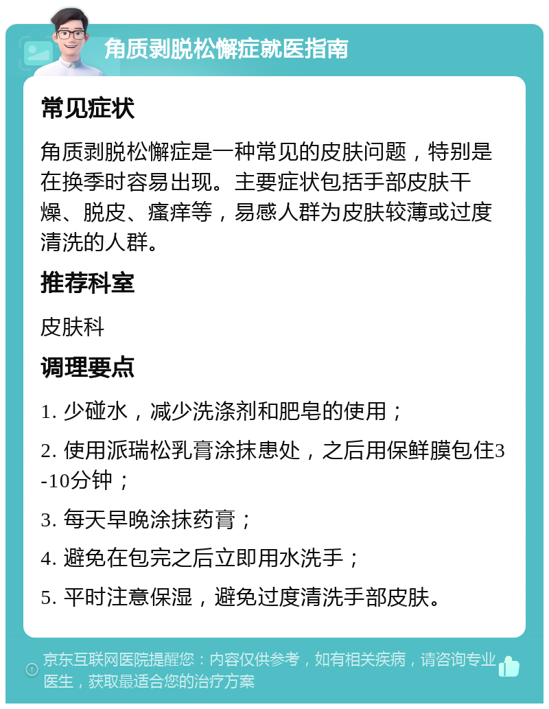 角质剥脱松懈症就医指南 常见症状 角质剥脱松懈症是一种常见的皮肤问题，特别是在换季时容易出现。主要症状包括手部皮肤干燥、脱皮、瘙痒等，易感人群为皮肤较薄或过度清洗的人群。 推荐科室 皮肤科 调理要点 1. 少碰水，减少洗涤剂和肥皂的使用； 2. 使用派瑞松乳膏涂抹患处，之后用保鲜膜包住3-10分钟； 3. 每天早晚涂抹药膏； 4. 避免在包完之后立即用水洗手； 5. 平时注意保湿，避免过度清洗手部皮肤。