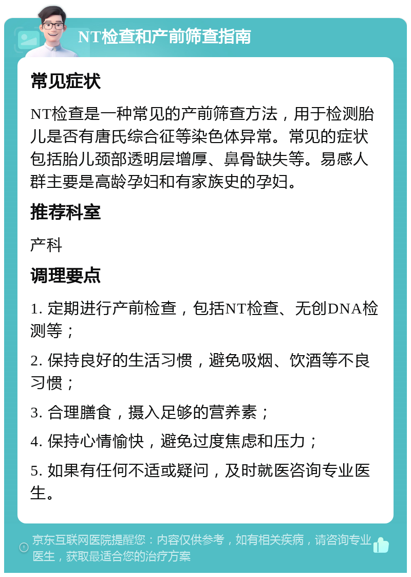 NT检查和产前筛查指南 常见症状 NT检查是一种常见的产前筛查方法，用于检测胎儿是否有唐氏综合征等染色体异常。常见的症状包括胎儿颈部透明层增厚、鼻骨缺失等。易感人群主要是高龄孕妇和有家族史的孕妇。 推荐科室 产科 调理要点 1. 定期进行产前检查，包括NT检查、无创DNA检测等； 2. 保持良好的生活习惯，避免吸烟、饮酒等不良习惯； 3. 合理膳食，摄入足够的营养素； 4. 保持心情愉快，避免过度焦虑和压力； 5. 如果有任何不适或疑问，及时就医咨询专业医生。