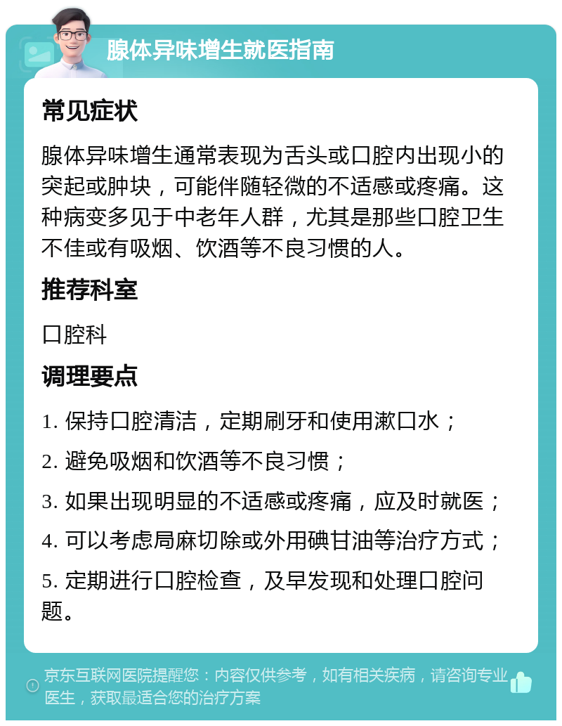 腺体异味增生就医指南 常见症状 腺体异味增生通常表现为舌头或口腔内出现小的突起或肿块，可能伴随轻微的不适感或疼痛。这种病变多见于中老年人群，尤其是那些口腔卫生不佳或有吸烟、饮酒等不良习惯的人。 推荐科室 口腔科 调理要点 1. 保持口腔清洁，定期刷牙和使用漱口水； 2. 避免吸烟和饮酒等不良习惯； 3. 如果出现明显的不适感或疼痛，应及时就医； 4. 可以考虑局麻切除或外用碘甘油等治疗方式； 5. 定期进行口腔检查，及早发现和处理口腔问题。