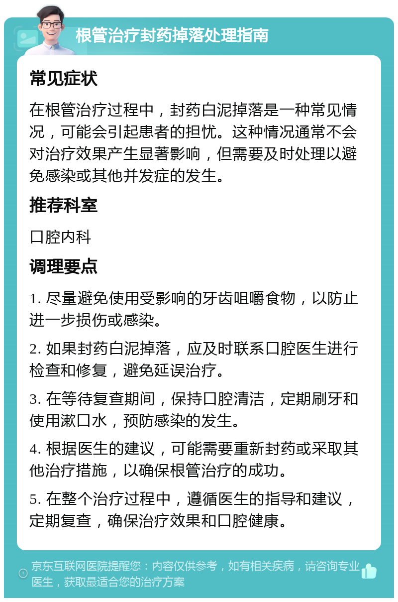 根管治疗封药掉落处理指南 常见症状 在根管治疗过程中，封药白泥掉落是一种常见情况，可能会引起患者的担忧。这种情况通常不会对治疗效果产生显著影响，但需要及时处理以避免感染或其他并发症的发生。 推荐科室 口腔内科 调理要点 1. 尽量避免使用受影响的牙齿咀嚼食物，以防止进一步损伤或感染。 2. 如果封药白泥掉落，应及时联系口腔医生进行检查和修复，避免延误治疗。 3. 在等待复查期间，保持口腔清洁，定期刷牙和使用漱口水，预防感染的发生。 4. 根据医生的建议，可能需要重新封药或采取其他治疗措施，以确保根管治疗的成功。 5. 在整个治疗过程中，遵循医生的指导和建议，定期复查，确保治疗效果和口腔健康。