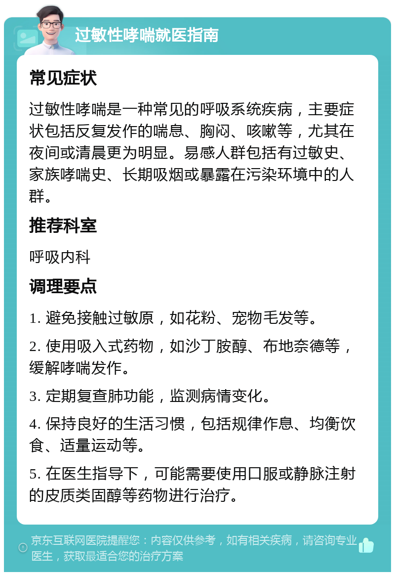 过敏性哮喘就医指南 常见症状 过敏性哮喘是一种常见的呼吸系统疾病，主要症状包括反复发作的喘息、胸闷、咳嗽等，尤其在夜间或清晨更为明显。易感人群包括有过敏史、家族哮喘史、长期吸烟或暴露在污染环境中的人群。 推荐科室 呼吸内科 调理要点 1. 避免接触过敏原，如花粉、宠物毛发等。 2. 使用吸入式药物，如沙丁胺醇、布地奈德等，缓解哮喘发作。 3. 定期复查肺功能，监测病情变化。 4. 保持良好的生活习惯，包括规律作息、均衡饮食、适量运动等。 5. 在医生指导下，可能需要使用口服或静脉注射的皮质类固醇等药物进行治疗。