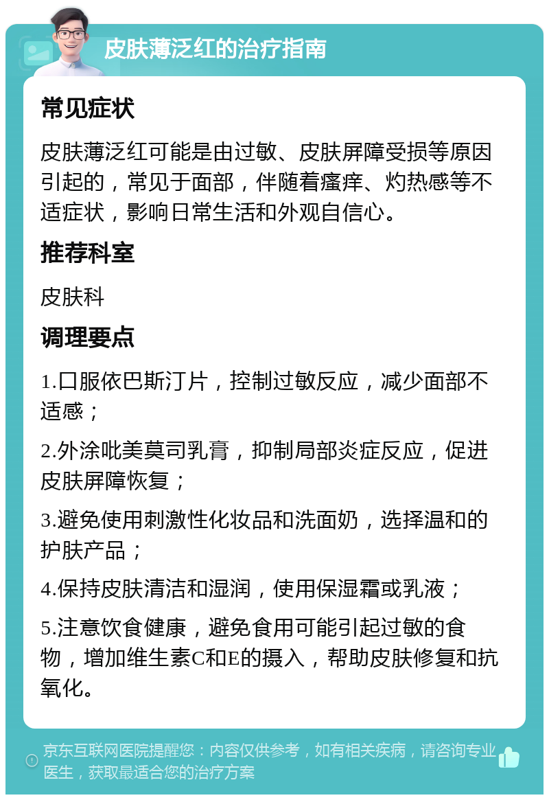 皮肤薄泛红的治疗指南 常见症状 皮肤薄泛红可能是由过敏、皮肤屏障受损等原因引起的，常见于面部，伴随着瘙痒、灼热感等不适症状，影响日常生活和外观自信心。 推荐科室 皮肤科 调理要点 1.口服依巴斯汀片，控制过敏反应，减少面部不适感； 2.外涂吡美莫司乳膏，抑制局部炎症反应，促进皮肤屏障恢复； 3.避免使用刺激性化妆品和洗面奶，选择温和的护肤产品； 4.保持皮肤清洁和湿润，使用保湿霜或乳液； 5.注意饮食健康，避免食用可能引起过敏的食物，增加维生素C和E的摄入，帮助皮肤修复和抗氧化。