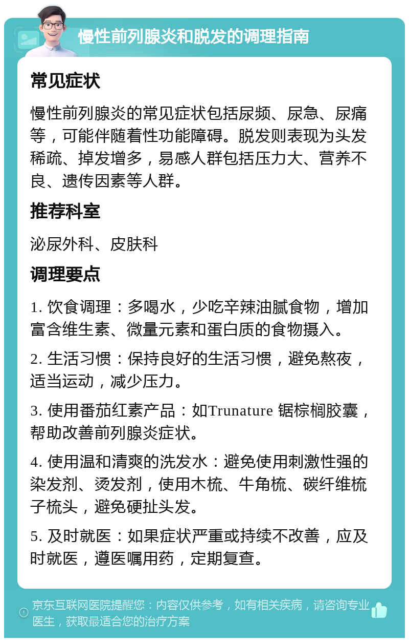 慢性前列腺炎和脱发的调理指南 常见症状 慢性前列腺炎的常见症状包括尿频、尿急、尿痛等，可能伴随着性功能障碍。脱发则表现为头发稀疏、掉发增多，易感人群包括压力大、营养不良、遗传因素等人群。 推荐科室 泌尿外科、皮肤科 调理要点 1. 饮食调理：多喝水，少吃辛辣油腻食物，增加富含维生素、微量元素和蛋白质的食物摄入。 2. 生活习惯：保持良好的生活习惯，避免熬夜，适当运动，减少压力。 3. 使用番茄红素产品：如Trunature 锯棕榈胶囊，帮助改善前列腺炎症状。 4. 使用温和清爽的洗发水：避免使用刺激性强的染发剂、烫发剂，使用木梳、牛角梳、碳纤维梳子梳头，避免硬扯头发。 5. 及时就医：如果症状严重或持续不改善，应及时就医，遵医嘱用药，定期复查。