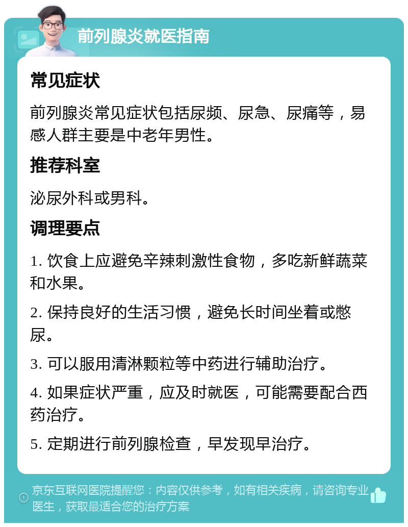 前列腺炎就医指南 常见症状 前列腺炎常见症状包括尿频、尿急、尿痛等，易感人群主要是中老年男性。 推荐科室 泌尿外科或男科。 调理要点 1. 饮食上应避免辛辣刺激性食物，多吃新鲜蔬菜和水果。 2. 保持良好的生活习惯，避免长时间坐着或憋尿。 3. 可以服用清淋颗粒等中药进行辅助治疗。 4. 如果症状严重，应及时就医，可能需要配合西药治疗。 5. 定期进行前列腺检查，早发现早治疗。