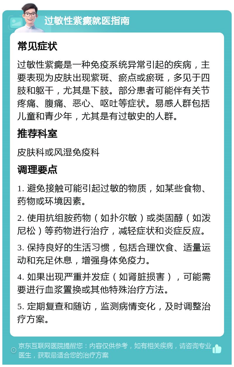 过敏性紫癜就医指南 常见症状 过敏性紫癜是一种免疫系统异常引起的疾病，主要表现为皮肤出现紫斑、瘀点或瘀斑，多见于四肢和躯干，尤其是下肢。部分患者可能伴有关节疼痛、腹痛、恶心、呕吐等症状。易感人群包括儿童和青少年，尤其是有过敏史的人群。 推荐科室 皮肤科或风湿免疫科 调理要点 1. 避免接触可能引起过敏的物质，如某些食物、药物或环境因素。 2. 使用抗组胺药物（如扑尔敏）或类固醇（如泼尼松）等药物进行治疗，减轻症状和炎症反应。 3. 保持良好的生活习惯，包括合理饮食、适量运动和充足休息，增强身体免疫力。 4. 如果出现严重并发症（如肾脏损害），可能需要进行血浆置换或其他特殊治疗方法。 5. 定期复查和随访，监测病情变化，及时调整治疗方案。