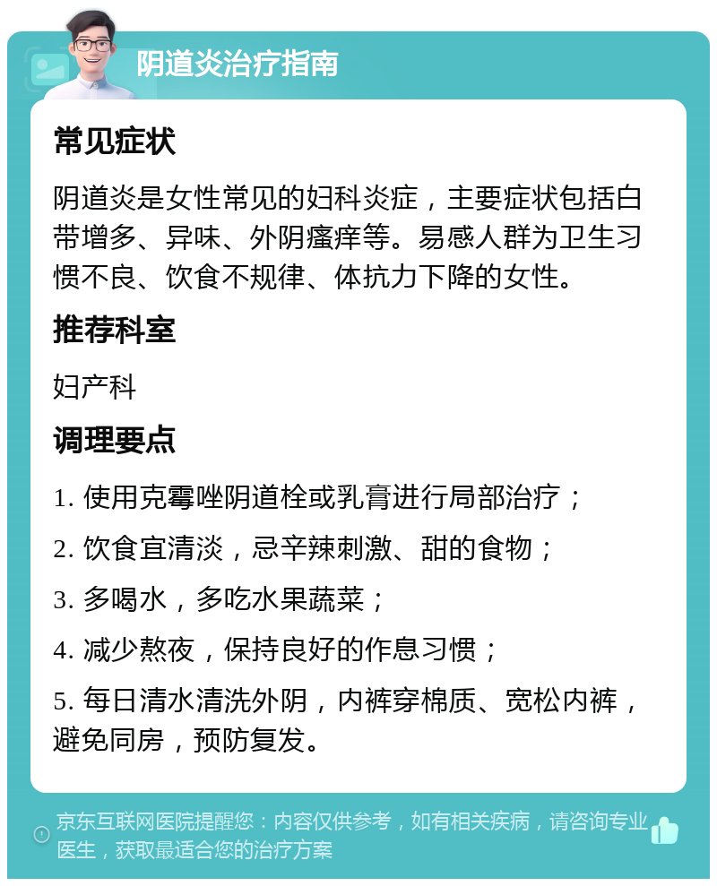 阴道炎治疗指南 常见症状 阴道炎是女性常见的妇科炎症，主要症状包括白带增多、异味、外阴瘙痒等。易感人群为卫生习惯不良、饮食不规律、体抗力下降的女性。 推荐科室 妇产科 调理要点 1. 使用克霉唑阴道栓或乳膏进行局部治疗； 2. 饮食宜清淡，忌辛辣刺激、甜的食物； 3. 多喝水，多吃水果蔬菜； 4. 减少熬夜，保持良好的作息习惯； 5. 每日清水清洗外阴，内裤穿棉质、宽松内裤，避免同房，预防复发。