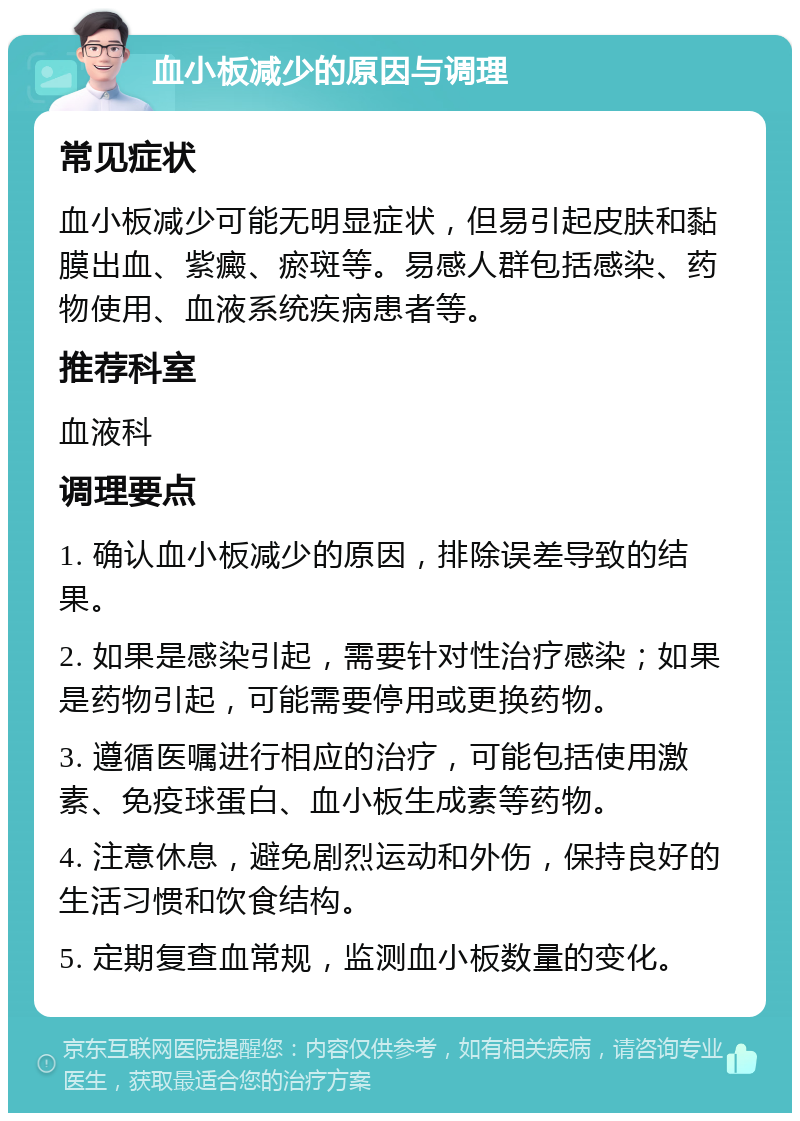 血小板减少的原因与调理 常见症状 血小板减少可能无明显症状，但易引起皮肤和黏膜出血、紫癜、瘀斑等。易感人群包括感染、药物使用、血液系统疾病患者等。 推荐科室 血液科 调理要点 1. 确认血小板减少的原因，排除误差导致的结果。 2. 如果是感染引起，需要针对性治疗感染；如果是药物引起，可能需要停用或更换药物。 3. 遵循医嘱进行相应的治疗，可能包括使用激素、免疫球蛋白、血小板生成素等药物。 4. 注意休息，避免剧烈运动和外伤，保持良好的生活习惯和饮食结构。 5. 定期复查血常规，监测血小板数量的变化。