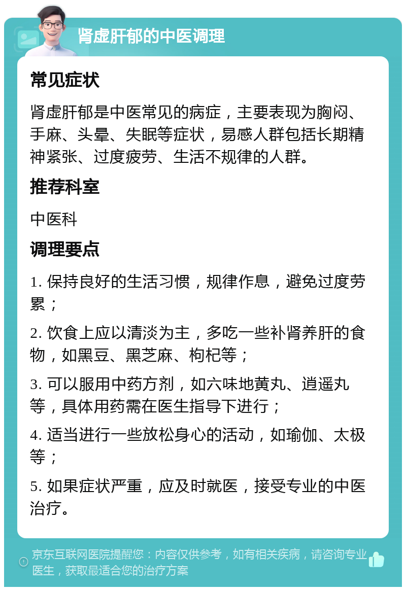 肾虚肝郁的中医调理 常见症状 肾虚肝郁是中医常见的病症，主要表现为胸闷、手麻、头晕、失眠等症状，易感人群包括长期精神紧张、过度疲劳、生活不规律的人群。 推荐科室 中医科 调理要点 1. 保持良好的生活习惯，规律作息，避免过度劳累； 2. 饮食上应以清淡为主，多吃一些补肾养肝的食物，如黑豆、黑芝麻、枸杞等； 3. 可以服用中药方剂，如六味地黄丸、逍遥丸等，具体用药需在医生指导下进行； 4. 适当进行一些放松身心的活动，如瑜伽、太极等； 5. 如果症状严重，应及时就医，接受专业的中医治疗。