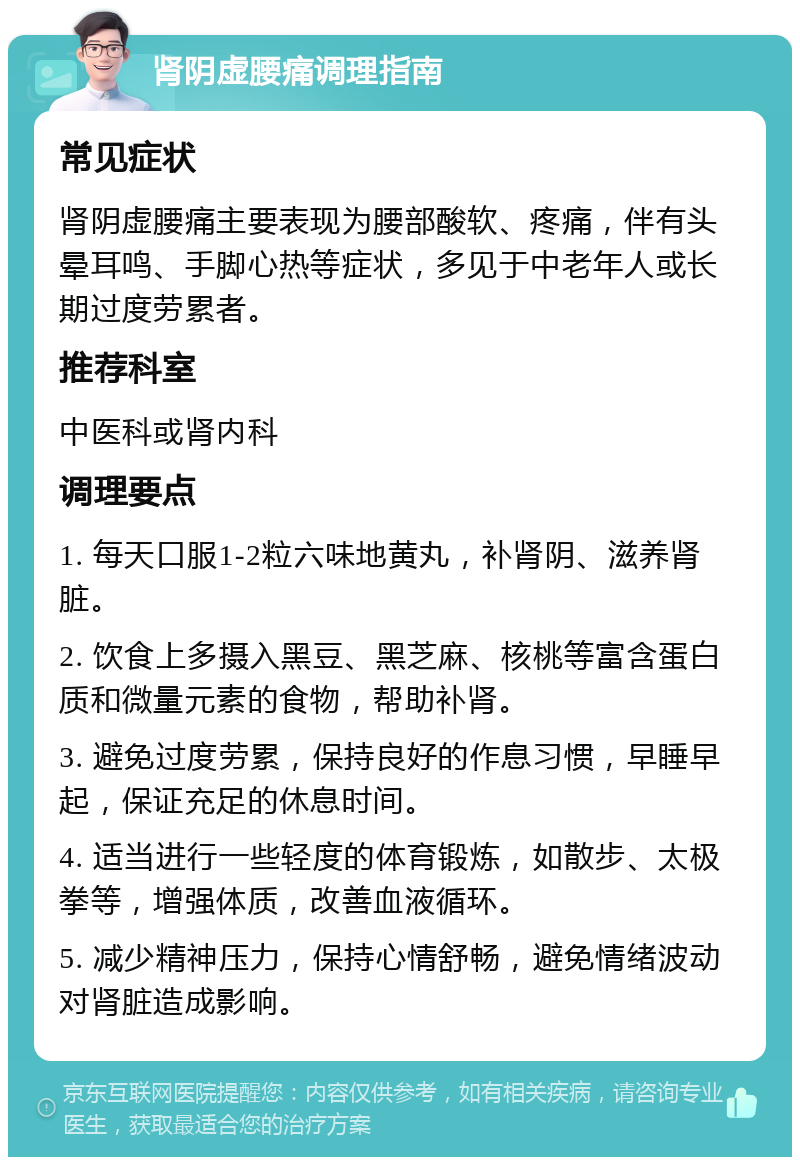 肾阴虚腰痛调理指南 常见症状 肾阴虚腰痛主要表现为腰部酸软、疼痛，伴有头晕耳鸣、手脚心热等症状，多见于中老年人或长期过度劳累者。 推荐科室 中医科或肾内科 调理要点 1. 每天口服1-2粒六味地黄丸，补肾阴、滋养肾脏。 2. 饮食上多摄入黑豆、黑芝麻、核桃等富含蛋白质和微量元素的食物，帮助补肾。 3. 避免过度劳累，保持良好的作息习惯，早睡早起，保证充足的休息时间。 4. 适当进行一些轻度的体育锻炼，如散步、太极拳等，增强体质，改善血液循环。 5. 减少精神压力，保持心情舒畅，避免情绪波动对肾脏造成影响。