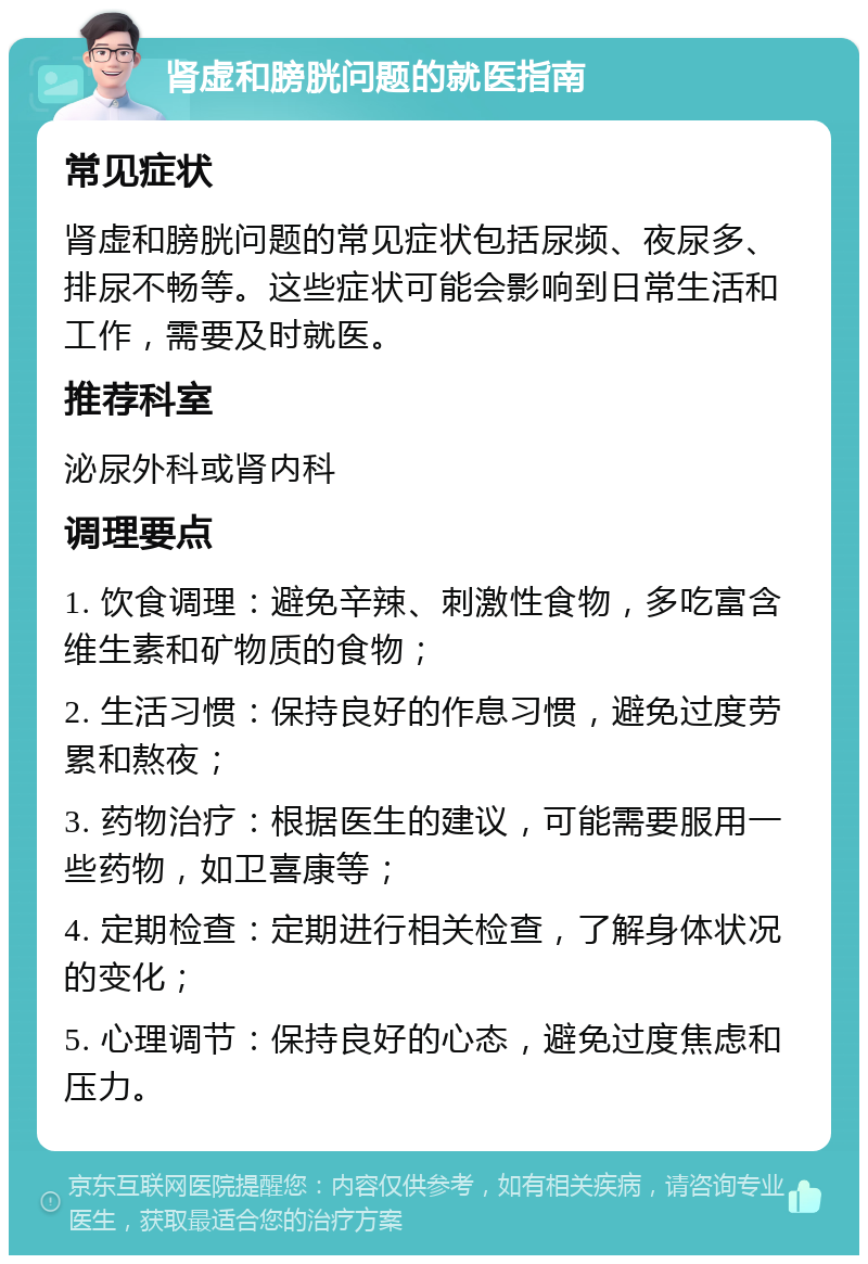 肾虚和膀胱问题的就医指南 常见症状 肾虚和膀胱问题的常见症状包括尿频、夜尿多、排尿不畅等。这些症状可能会影响到日常生活和工作，需要及时就医。 推荐科室 泌尿外科或肾内科 调理要点 1. 饮食调理：避免辛辣、刺激性食物，多吃富含维生素和矿物质的食物； 2. 生活习惯：保持良好的作息习惯，避免过度劳累和熬夜； 3. 药物治疗：根据医生的建议，可能需要服用一些药物，如卫喜康等； 4. 定期检查：定期进行相关检查，了解身体状况的变化； 5. 心理调节：保持良好的心态，避免过度焦虑和压力。