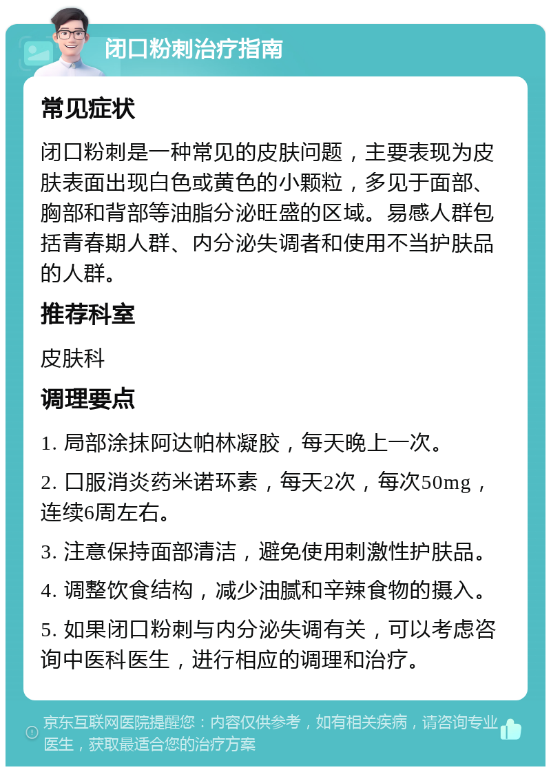 闭口粉刺治疗指南 常见症状 闭口粉刺是一种常见的皮肤问题，主要表现为皮肤表面出现白色或黄色的小颗粒，多见于面部、胸部和背部等油脂分泌旺盛的区域。易感人群包括青春期人群、内分泌失调者和使用不当护肤品的人群。 推荐科室 皮肤科 调理要点 1. 局部涂抹阿达帕林凝胶，每天晚上一次。 2. 口服消炎药米诺环素，每天2次，每次50mg，连续6周左右。 3. 注意保持面部清洁，避免使用刺激性护肤品。 4. 调整饮食结构，减少油腻和辛辣食物的摄入。 5. 如果闭口粉刺与内分泌失调有关，可以考虑咨询中医科医生，进行相应的调理和治疗。