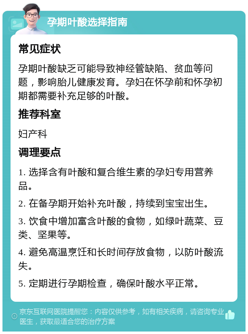 孕期叶酸选择指南 常见症状 孕期叶酸缺乏可能导致神经管缺陷、贫血等问题，影响胎儿健康发育。孕妇在怀孕前和怀孕初期都需要补充足够的叶酸。 推荐科室 妇产科 调理要点 1. 选择含有叶酸和复合维生素的孕妇专用营养品。 2. 在备孕期开始补充叶酸，持续到宝宝出生。 3. 饮食中增加富含叶酸的食物，如绿叶蔬菜、豆类、坚果等。 4. 避免高温烹饪和长时间存放食物，以防叶酸流失。 5. 定期进行孕期检查，确保叶酸水平正常。