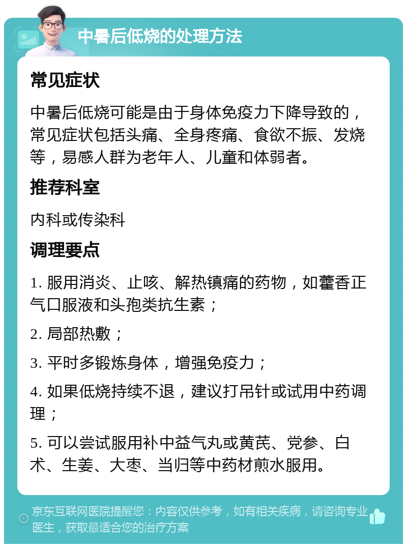 中暑后低烧的处理方法 常见症状 中暑后低烧可能是由于身体免疫力下降导致的，常见症状包括头痛、全身疼痛、食欲不振、发烧等，易感人群为老年人、儿童和体弱者。 推荐科室 内科或传染科 调理要点 1. 服用消炎、止咳、解热镇痛的药物，如藿香正气口服液和头孢类抗生素； 2. 局部热敷； 3. 平时多锻炼身体，增强免疫力； 4. 如果低烧持续不退，建议打吊针或试用中药调理； 5. 可以尝试服用补中益气丸或黄芪、党参、白术、生姜、大枣、当归等中药材煎水服用。