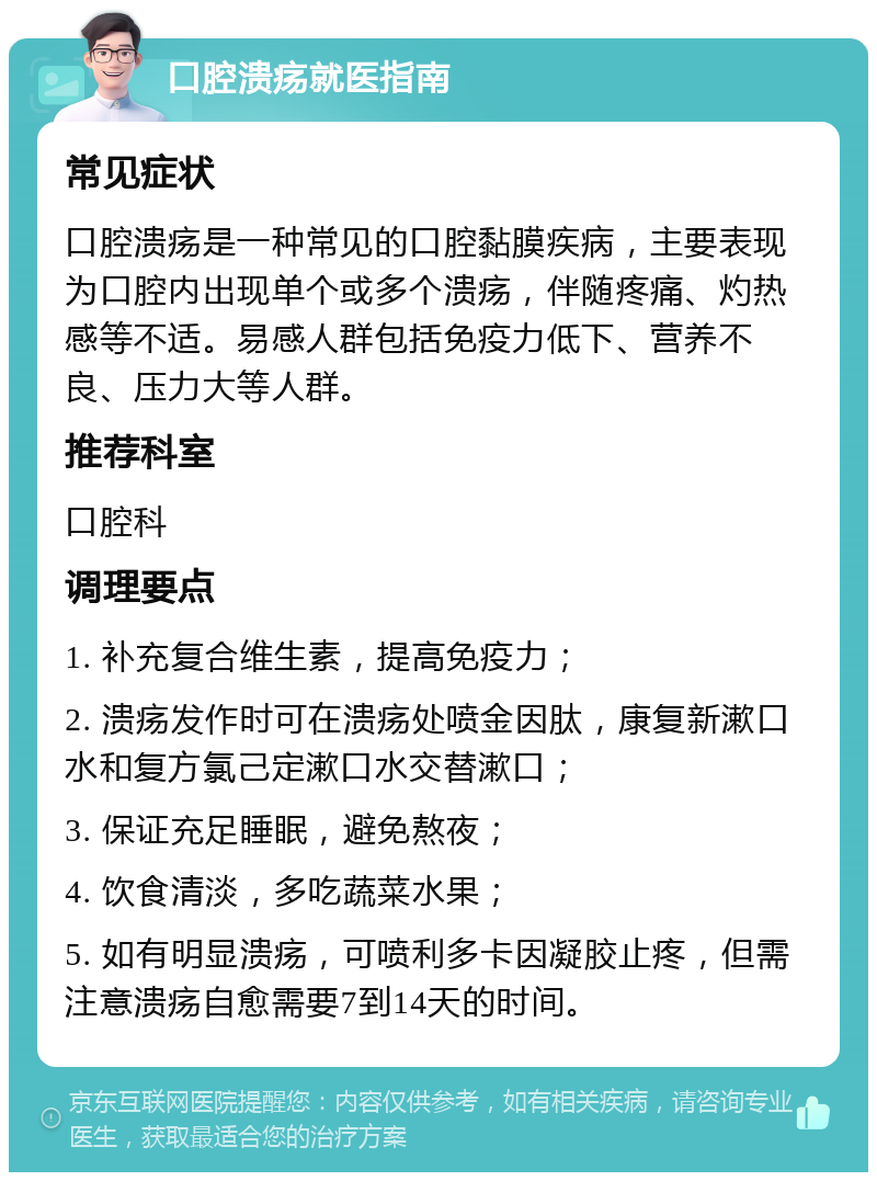 口腔溃疡就医指南 常见症状 口腔溃疡是一种常见的口腔黏膜疾病，主要表现为口腔内出现单个或多个溃疡，伴随疼痛、灼热感等不适。易感人群包括免疫力低下、营养不良、压力大等人群。 推荐科室 口腔科 调理要点 1. 补充复合维生素，提高免疫力； 2. 溃疡发作时可在溃疡处喷金因肽，康复新漱口水和复方氯己定漱口水交替漱口； 3. 保证充足睡眠，避免熬夜； 4. 饮食清淡，多吃蔬菜水果； 5. 如有明显溃疡，可喷利多卡因凝胶止疼，但需注意溃疡自愈需要7到14天的时间。