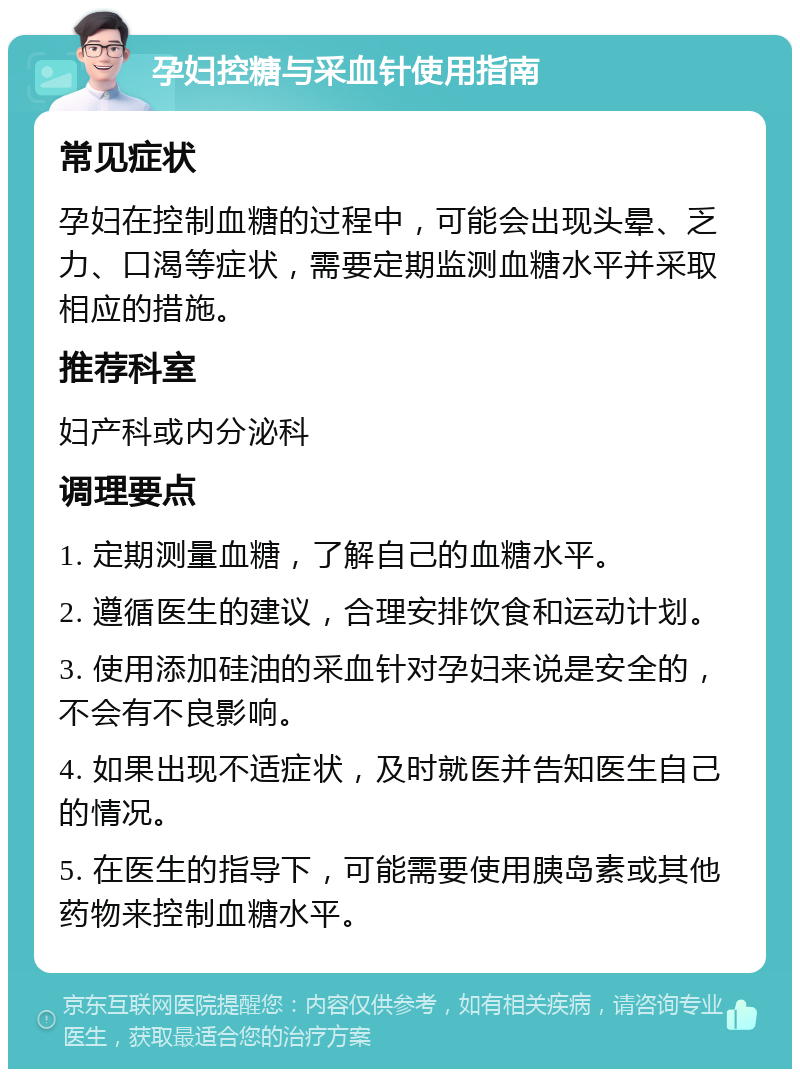 孕妇控糖与采血针使用指南 常见症状 孕妇在控制血糖的过程中，可能会出现头晕、乏力、口渴等症状，需要定期监测血糖水平并采取相应的措施。 推荐科室 妇产科或内分泌科 调理要点 1. 定期测量血糖，了解自己的血糖水平。 2. 遵循医生的建议，合理安排饮食和运动计划。 3. 使用添加硅油的采血针对孕妇来说是安全的，不会有不良影响。 4. 如果出现不适症状，及时就医并告知医生自己的情况。 5. 在医生的指导下，可能需要使用胰岛素或其他药物来控制血糖水平。