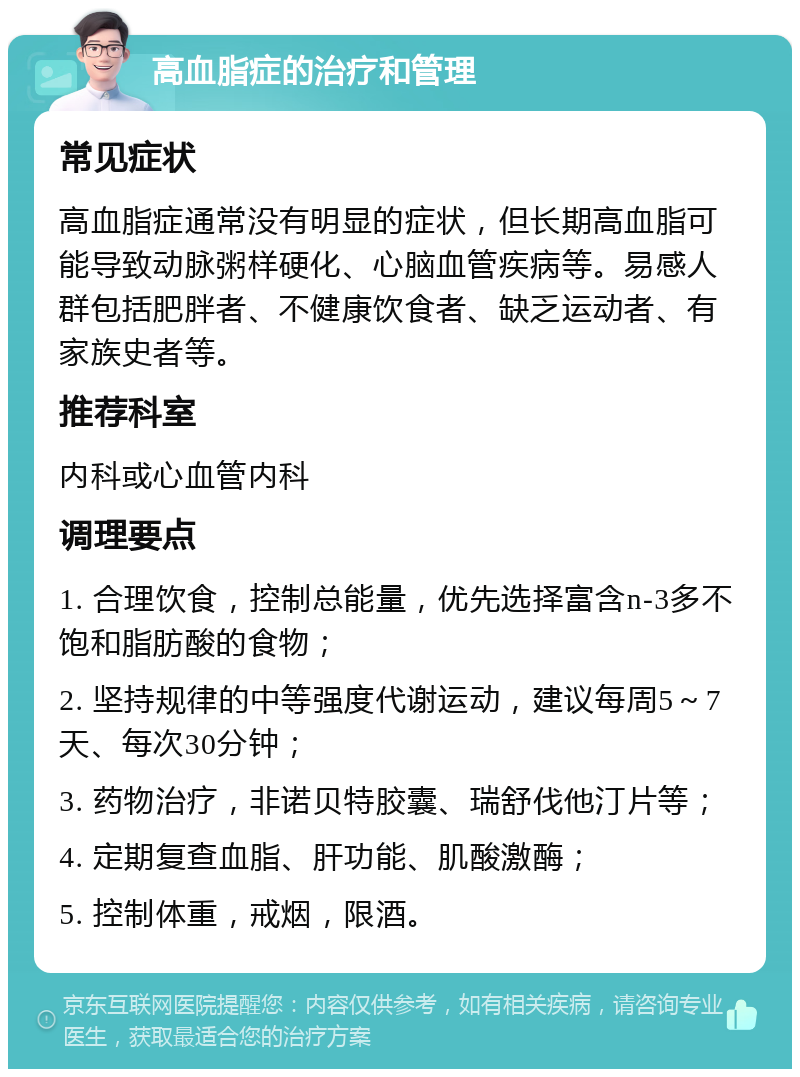 高血脂症的治疗和管理 常见症状 高血脂症通常没有明显的症状，但长期高血脂可能导致动脉粥样硬化、心脑血管疾病等。易感人群包括肥胖者、不健康饮食者、缺乏运动者、有家族史者等。 推荐科室 内科或心血管内科 调理要点 1. 合理饮食，控制总能量，优先选择富含n-3多不饱和脂肪酸的食物； 2. 坚持规律的中等强度代谢运动，建议每周5～7天、每次30分钟； 3. 药物治疗，非诺贝特胶囊、瑞舒伐他汀片等； 4. 定期复查血脂、肝功能、肌酸激酶； 5. 控制体重，戒烟，限酒。