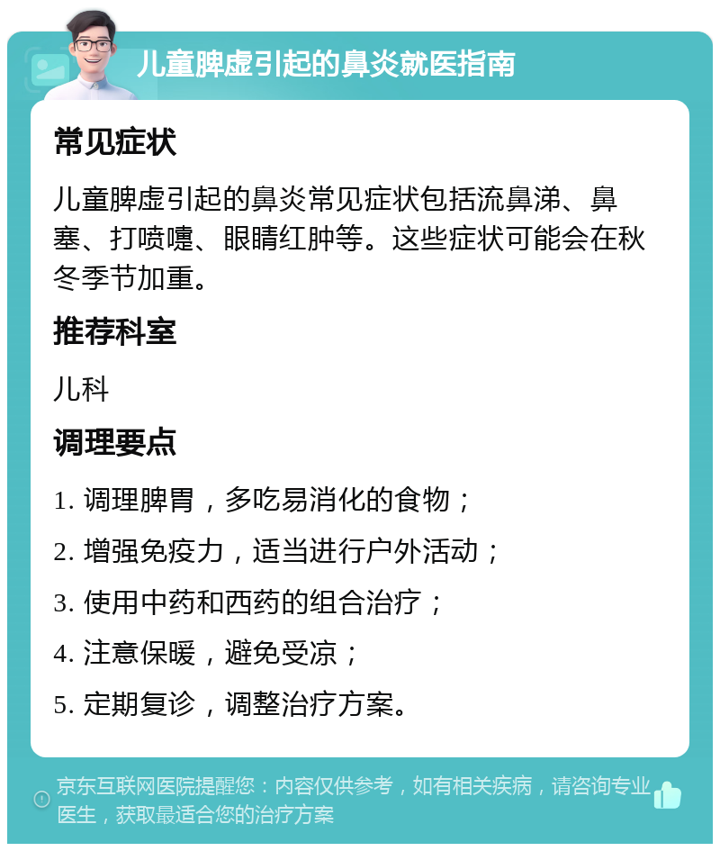 儿童脾虚引起的鼻炎就医指南 常见症状 儿童脾虚引起的鼻炎常见症状包括流鼻涕、鼻塞、打喷嚏、眼睛红肿等。这些症状可能会在秋冬季节加重。 推荐科室 儿科 调理要点 1. 调理脾胃，多吃易消化的食物； 2. 增强免疫力，适当进行户外活动； 3. 使用中药和西药的组合治疗； 4. 注意保暖，避免受凉； 5. 定期复诊，调整治疗方案。