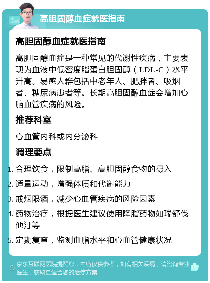 高胆固醇血症就医指南 高胆固醇血症就医指南 高胆固醇血症是一种常见的代谢性疾病，主要表现为血液中低密度脂蛋白胆固醇（LDL-C）水平升高。易感人群包括中老年人、肥胖者、吸烟者、糖尿病患者等。长期高胆固醇血症会增加心脑血管疾病的风险。 推荐科室 心血管内科或内分泌科 调理要点 合理饮食，限制高脂、高胆固醇食物的摄入 适量运动，增强体质和代谢能力 戒烟限酒，减少心血管疾病的风险因素 药物治疗，根据医生建议使用降脂药物如瑞舒伐他汀等 定期复查，监测血脂水平和心血管健康状况