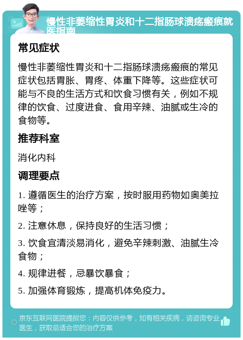 慢性非萎缩性胃炎和十二指肠球溃疡瘢痕就医指南 常见症状 慢性非萎缩性胃炎和十二指肠球溃疡瘢痕的常见症状包括胃胀、胃疼、体重下降等。这些症状可能与不良的生活方式和饮食习惯有关，例如不规律的饮食、过度进食、食用辛辣、油腻或生冷的食物等。 推荐科室 消化内科 调理要点 1. 遵循医生的治疗方案，按时服用药物如奥美拉唑等； 2. 注意休息，保持良好的生活习惯； 3. 饮食宜清淡易消化，避免辛辣刺激、油腻生冷食物； 4. 规律进餐，忌暴饮暴食； 5. 加强体育锻炼，提高机体免疫力。