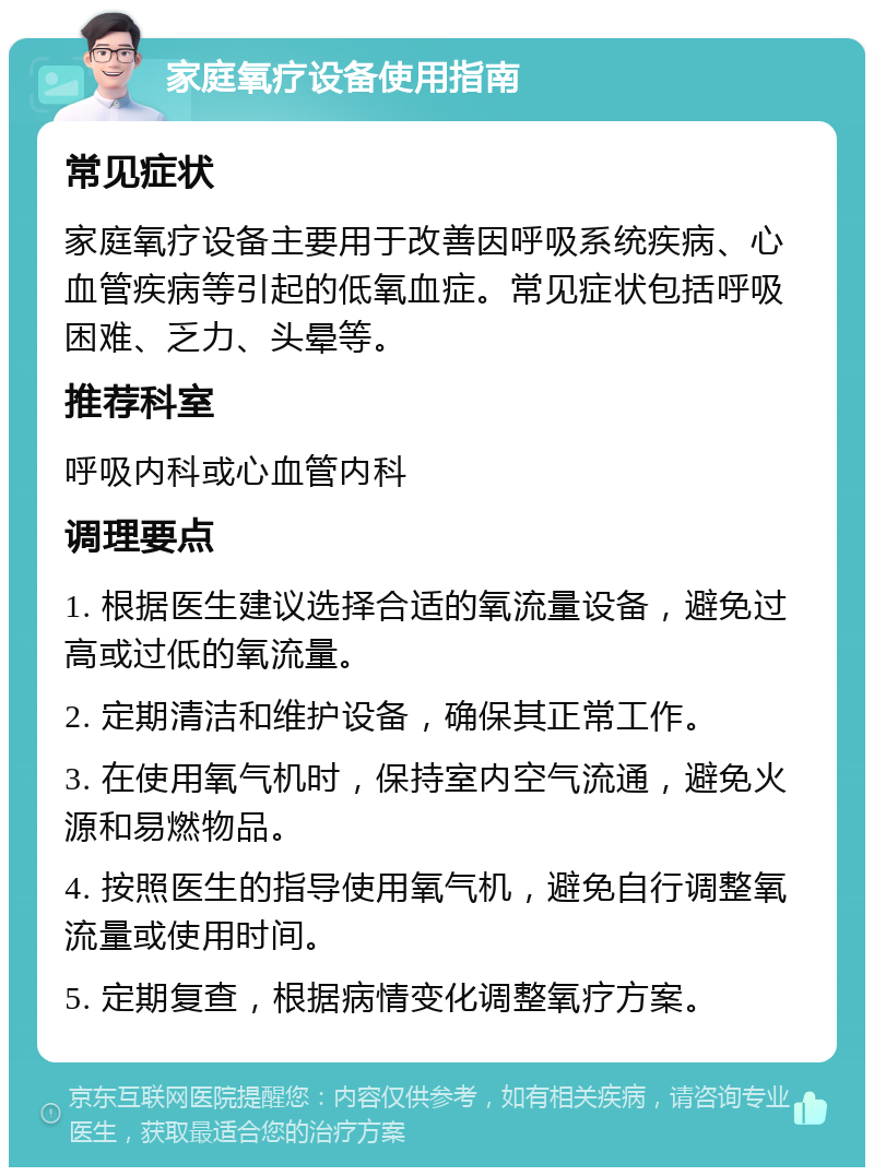 家庭氧疗设备使用指南 常见症状 家庭氧疗设备主要用于改善因呼吸系统疾病、心血管疾病等引起的低氧血症。常见症状包括呼吸困难、乏力、头晕等。 推荐科室 呼吸内科或心血管内科 调理要点 1. 根据医生建议选择合适的氧流量设备，避免过高或过低的氧流量。 2. 定期清洁和维护设备，确保其正常工作。 3. 在使用氧气机时，保持室内空气流通，避免火源和易燃物品。 4. 按照医生的指导使用氧气机，避免自行调整氧流量或使用时间。 5. 定期复查，根据病情变化调整氧疗方案。