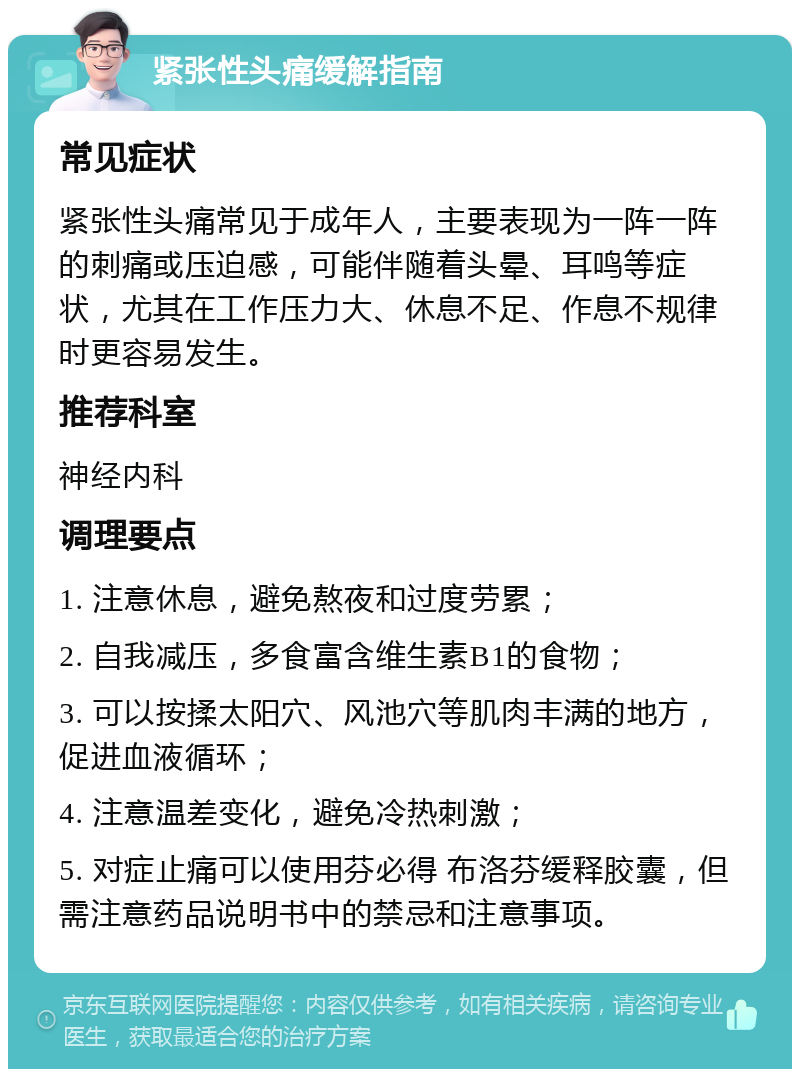 紧张性头痛缓解指南 常见症状 紧张性头痛常见于成年人，主要表现为一阵一阵的刺痛或压迫感，可能伴随着头晕、耳鸣等症状，尤其在工作压力大、休息不足、作息不规律时更容易发生。 推荐科室 神经内科 调理要点 1. 注意休息，避免熬夜和过度劳累； 2. 自我减压，多食富含维生素B1的食物； 3. 可以按揉太阳穴、风池穴等肌肉丰满的地方，促进血液循环； 4. 注意温差变化，避免冷热刺激； 5. 对症止痛可以使用芬必得 布洛芬缓释胶囊，但需注意药品说明书中的禁忌和注意事项。