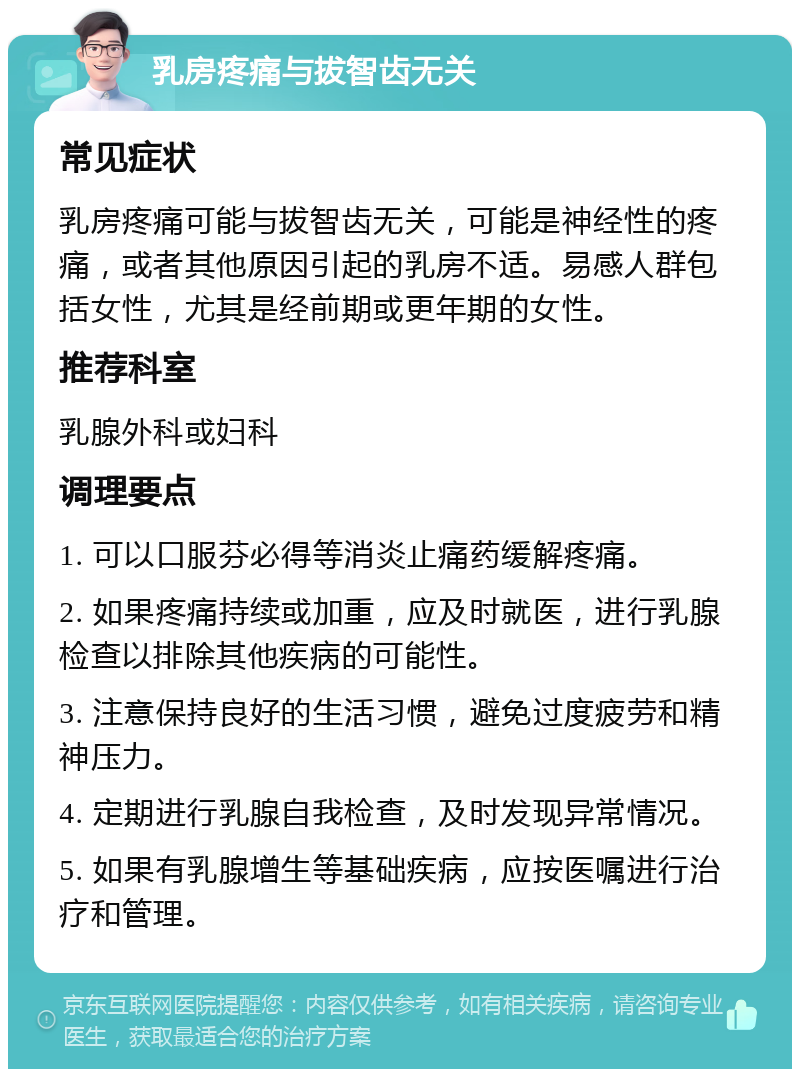 乳房疼痛与拔智齿无关 常见症状 乳房疼痛可能与拔智齿无关，可能是神经性的疼痛，或者其他原因引起的乳房不适。易感人群包括女性，尤其是经前期或更年期的女性。 推荐科室 乳腺外科或妇科 调理要点 1. 可以口服芬必得等消炎止痛药缓解疼痛。 2. 如果疼痛持续或加重，应及时就医，进行乳腺检查以排除其他疾病的可能性。 3. 注意保持良好的生活习惯，避免过度疲劳和精神压力。 4. 定期进行乳腺自我检查，及时发现异常情况。 5. 如果有乳腺增生等基础疾病，应按医嘱进行治疗和管理。