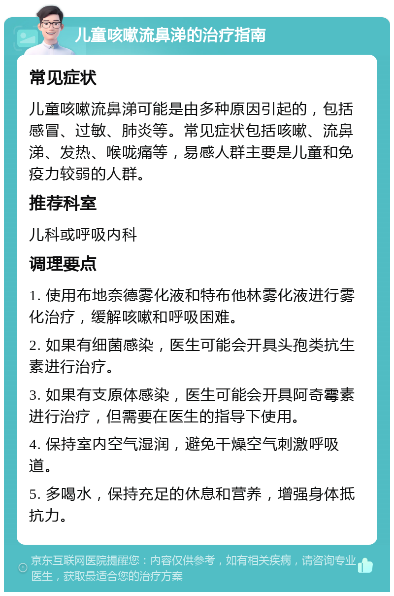 儿童咳嗽流鼻涕的治疗指南 常见症状 儿童咳嗽流鼻涕可能是由多种原因引起的，包括感冒、过敏、肺炎等。常见症状包括咳嗽、流鼻涕、发热、喉咙痛等，易感人群主要是儿童和免疫力较弱的人群。 推荐科室 儿科或呼吸内科 调理要点 1. 使用布地奈德雾化液和特布他林雾化液进行雾化治疗，缓解咳嗽和呼吸困难。 2. 如果有细菌感染，医生可能会开具头孢类抗生素进行治疗。 3. 如果有支原体感染，医生可能会开具阿奇霉素进行治疗，但需要在医生的指导下使用。 4. 保持室内空气湿润，避免干燥空气刺激呼吸道。 5. 多喝水，保持充足的休息和营养，增强身体抵抗力。