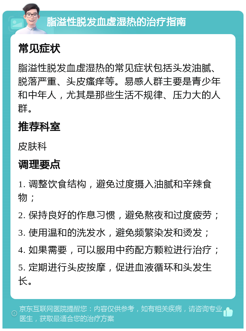 脂溢性脱发血虚湿热的治疗指南 常见症状 脂溢性脱发血虚湿热的常见症状包括头发油腻、脱落严重、头皮瘙痒等。易感人群主要是青少年和中年人，尤其是那些生活不规律、压力大的人群。 推荐科室 皮肤科 调理要点 1. 调整饮食结构，避免过度摄入油腻和辛辣食物； 2. 保持良好的作息习惯，避免熬夜和过度疲劳； 3. 使用温和的洗发水，避免频繁染发和烫发； 4. 如果需要，可以服用中药配方颗粒进行治疗； 5. 定期进行头皮按摩，促进血液循环和头发生长。