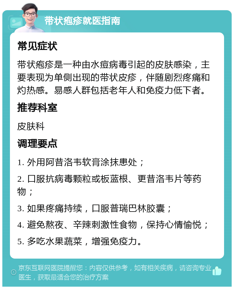 带状疱疹就医指南 常见症状 带状疱疹是一种由水痘病毒引起的皮肤感染，主要表现为单侧出现的带状皮疹，伴随剧烈疼痛和灼热感。易感人群包括老年人和免疫力低下者。 推荐科室 皮肤科 调理要点 1. 外用阿昔洛韦软膏涂抹患处； 2. 口服抗病毒颗粒或板蓝根、更昔洛韦片等药物； 3. 如果疼痛持续，口服普瑞巴林胶囊； 4. 避免熬夜、辛辣刺激性食物，保持心情愉悦； 5. 多吃水果蔬菜，增强免疫力。